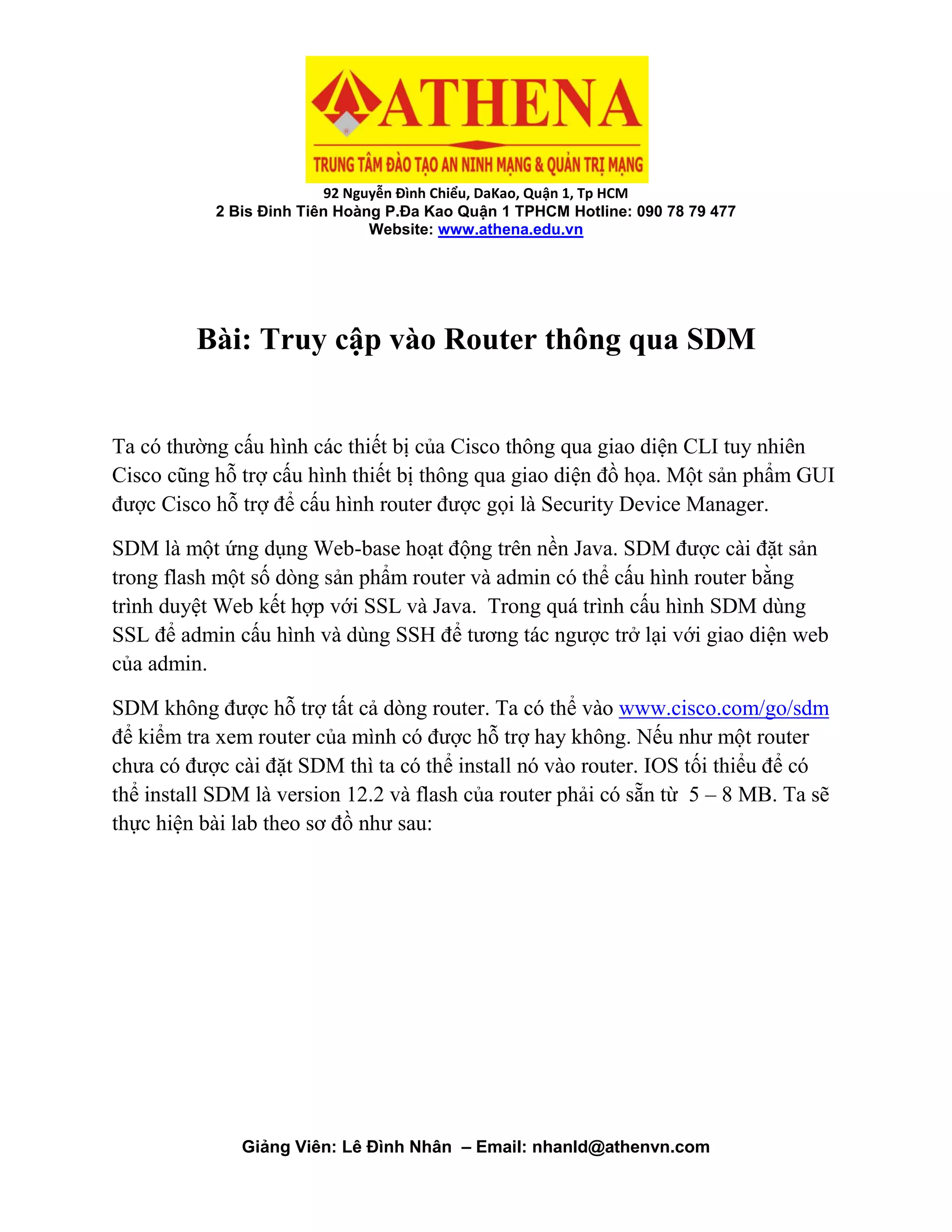 92 Nguyễn Đình Chiểu, DaKao, Quận 1, Tp HCM
2 Bis Đinh Tiên Hoàng P.Đa Kao Quận 1 TPHCM Hotline: 090 78 79 477
Website: www.athena.edu.vn
Giảng Viên: Lê Đình Nhân – Email: nhanld@athenvn.com
Bài: Truy cập vào Router thông qua SDM
Ta có thường cấu hình các thiết bị của Cisco thông qua giao diện CLI tuy nhiên
Cisco cũng hỗ trợ cấu hình thiết bị thông qua giao diện đồ họa. Một sản phẩm GUI
được Cisco hỗ trợ để cấu hình router được gọi là Security Device Manager.
SDM là một ứng dụng Web-base hoạt động trên nền Java. SDM được cài đặt sản
trong flash một số dòng sản phẩm router và admin có thể cấu hình router bằng
trình duyệt Web kết hợp với SSL và Java. Trong quá trình cấu hình SDM dùng
SSL để admin cấu hình và dùng SSH để tương tác ngược trở lại với giao diện web
của admin.
SDM không được hỗ trợ tất cả dòng router. Ta có thể vào www.cisco.com/go/sdm
để kiểm tra xem router của mình có được hỗ trợ hay không. Nếu như một router
chưa có được cài đặt SDM thì ta có thể install nó vào router. IOS tối thiểu để có
thể install SDM là version 12.2 và flash của router phải có sẵn từ 5 – 8 MB. Ta sẽ
thực hiện bài lab theo sơ đồ như sau:
 