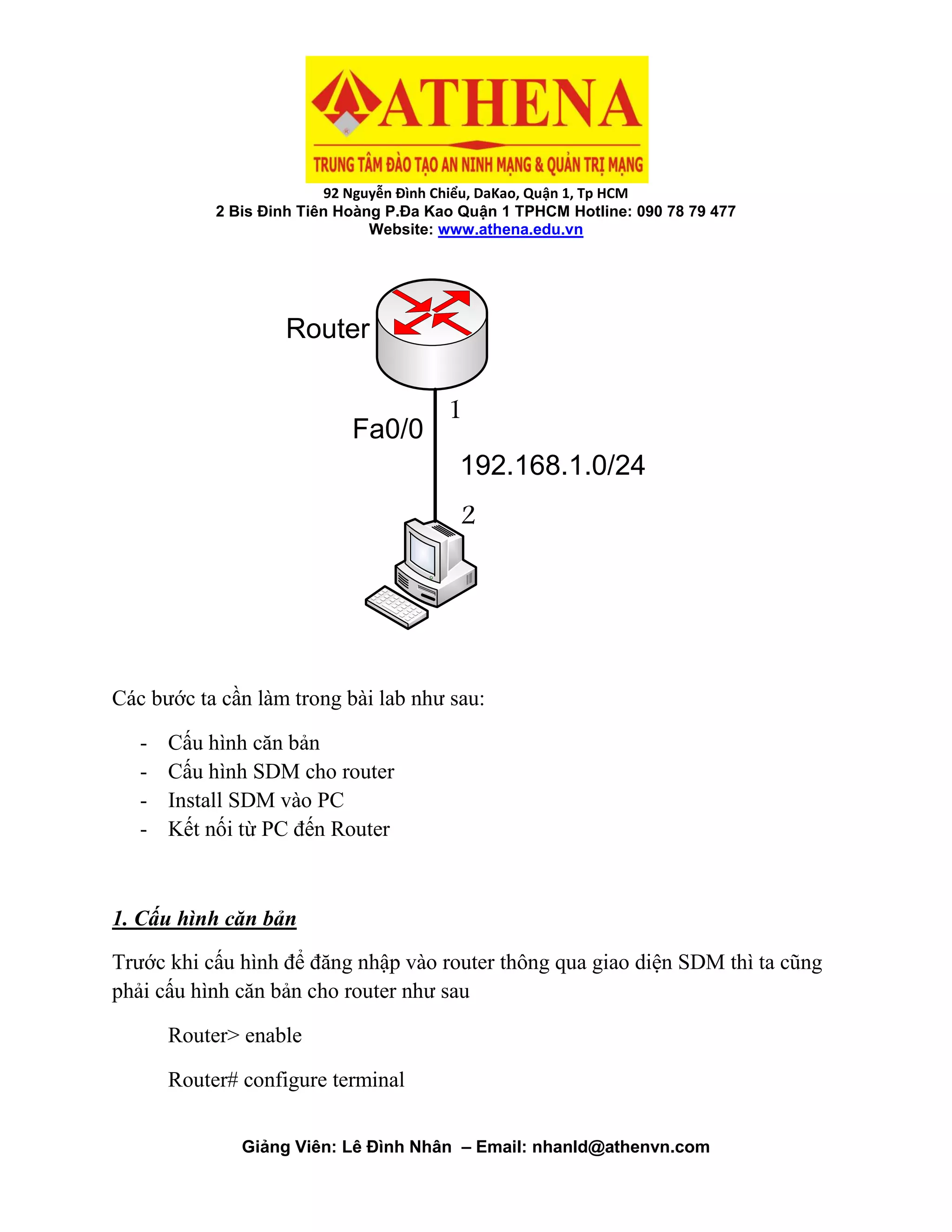 92 Nguyễn Đình Chiểu, DaKao, Quận 1, Tp HCM
2 Bis Đinh Tiên Hoàng P.Đa Kao Quận 1 TPHCM Hotline: 090 78 79 477
Website: www.athena.edu.vn
Giảng Viên: Lê Đình Nhân – Email: nhanld@athenvn.com
Fa0/0
192.168.1.0/24
Router
1
2
Các bước ta cần làm trong bài lab như sau:
- Cấu hình căn bản
- Cấu hình SDM cho router
- Install SDM vào PC
- Kết nối từ PC đến Router
1. Cấu hình căn bản
Trước khi cấu hình để đăng nhập vào router thông qua giao diện SDM thì ta cũng
phải cấu hình căn bản cho router như sau
Router> enable
Router# configure terminal
 