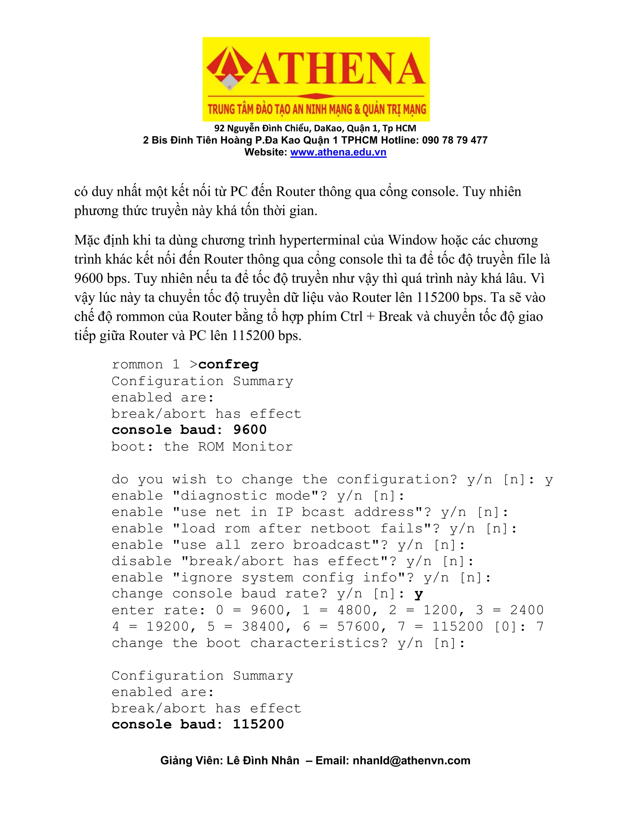 92 Nguyễn Đình Chiểu, DaKao, Quận 1, Tp HCM
2 Bis Đinh Tiên Hoàng P.Đa Kao Quận 1 TPHCM Hotline: 090 78 79 477
Website: www.athena.edu.vn
Giảng Viên: Lê Đình Nhân – Email: nhanld@athenvn.com
có duy nhất một kết nối từ PC đến Router thông qua cổng console. Tuy nhiên
phương thức truyền này khá tốn thời gian.
Mặc định khi ta dùng chương trình hyperterminal của Window hoặc các chương
trình khác kết nối đến Router thông qua cổng console thì ta để tốc độ truyền file là
9600 bps. Tuy nhiên nếu ta để tốc độ truyền như vậy thì quá trình này khá lâu. Vì
vậy lúc này ta chuyển tốc độ truyền dữ liệu vào Router lên 115200 bps. Ta sẽ vào
chế độ rommon của Router bằng tổ hợp phím Ctrl + Break và chuyển tốc độ giao
tiếp giữa Router và PC lên 115200 bps.
rommon 1 >confreg
Configuration Summary
enabled are:
break/abort has effect
console baud: 9600
boot: the ROM Monitor
do you wish to change the configuration? y/n [n]: y
enable "diagnostic mode"? y/n [n]:
enable "use net in IP bcast address"? y/n [n]:
enable "load rom after netboot fails"? y/n [n]:
enable "use all zero broadcast"? y/n [n]:
disable "break/abort has effect"? y/n [n]:
enable "ignore system config info"? y/n [n]:
change console baud rate? y/n [n]: y
enter rate: 0 = 9600, 1 = 4800, 2 = 1200, 3 = 2400
4 = 19200, 5 = 38400, 6 = 57600, 7 = 115200 [0]: 7
change the boot characteristics? y/n [n]:
Configuration Summary
enabled are:
break/abort has effect
console baud: 115200
 