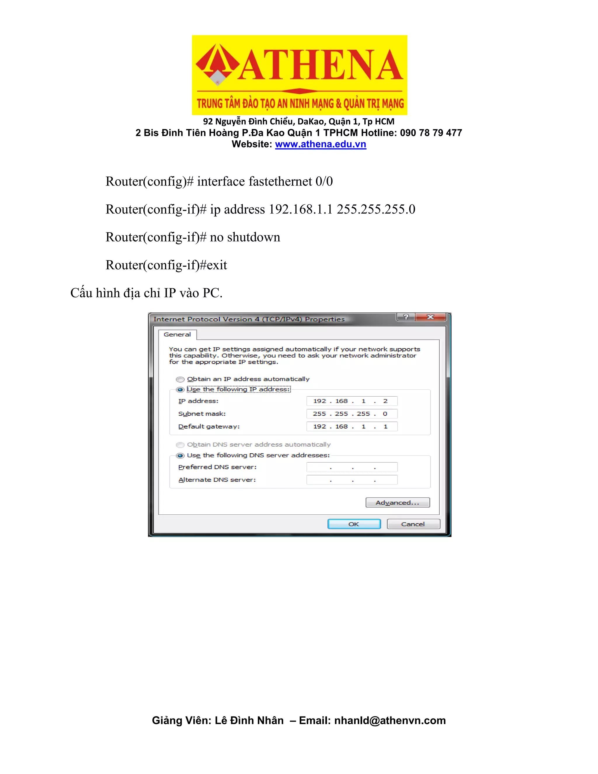 92 Nguyễn Đình Chiểu, DaKao, Quận 1, Tp HCM
2 Bis Đinh Tiên Hoàng P.Đa Kao Quận 1 TPHCM Hotline: 090 78 79 477
Website: www.athena.edu.vn
Giảng Viên: Lê Đình Nhân – Email: nhanld@athenvn.com
Router(config)# interface fastethernet 0/0
Router(config-if)# ip address 192.168.1.1 255.255.255.0
Router(config-if)# no shutdown
Router(config-if)#exit
Cấu hình địa chỉ IP vào PC.
 