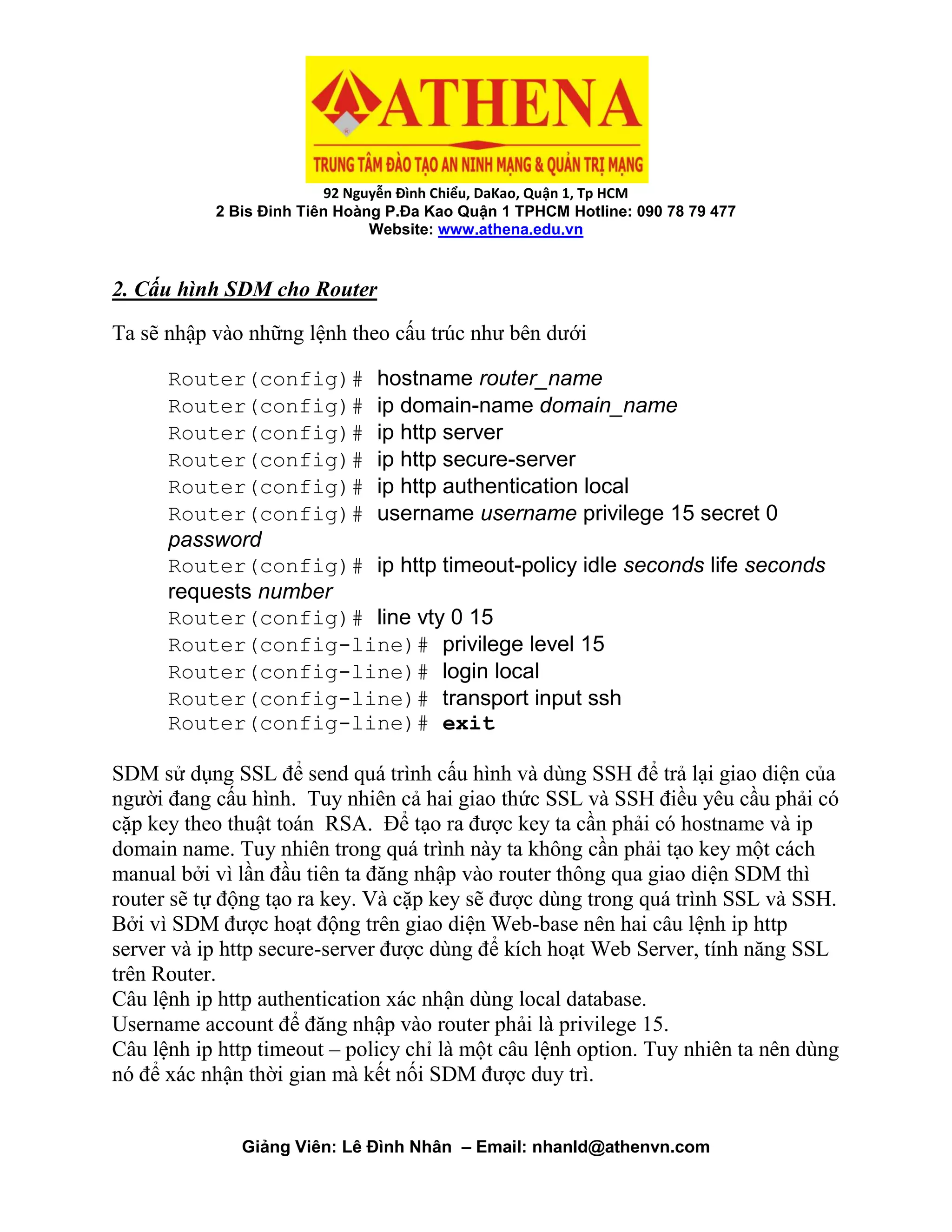 92 Nguyễn Đình Chiểu, DaKao, Quận 1, Tp HCM
2 Bis Đinh Tiên Hoàng P.Đa Kao Quận 1 TPHCM Hotline: 090 78 79 477
Website: www.athena.edu.vn
Giảng Viên: Lê Đình Nhân – Email: nhanld@athenvn.com
2. Cấu hình SDM cho Router
Ta sẽ nhập vào những lệnh theo cấu trúc như bên dưới
Router(config)# hostname router_name
Router(config)# ip domain-name domain_name
Router(config)# ip http server
Router(config)# ip http secure-server
Router(config)# ip http authentication local
Router(config)# username username privilege 15 secret 0
password
Router(config)# ip http timeout-policy idle seconds life seconds
requests number
Router(config)# line vty 0 15
Router(config-line)# privilege level 15
Router(config-line)# login local
Router(config-line)# transport input ssh
Router(config-line)# exit
SDM sử dụng SSL để send quá trình cấu hình và dùng SSH để trả lại giao diện của
người đang cấu hình. Tuy nhiên cả hai giao thức SSL và SSH điều yêu cầu phải có
cặp key theo thuật toán RSA. Để tạo ra được key ta cần phải có hostname và ip
domain name. Tuy nhiên trong quá trình này ta không cần phải tạo key một cách
manual bởi vì lần đầu tiên ta đăng nhập vào router thông qua giao diện SDM thì
router sẽ tự động tạo ra key. Và cặp key sẽ được dùng trong quá trình SSL và SSH.
Bởi vì SDM được hoạt động trên giao diện Web-base nên hai câu lệnh ip http
server và ip http secure-server được dùng để kích hoạt Web Server, tính năng SSL
trên Router.
Câu lệnh ip http authentication xác nhận dùng local database.
Username account để đăng nhập vào router phải là privilege 15.
Câu lệnh ip http timeout – policy chỉ là một câu lệnh option. Tuy nhiên ta nên dùng
nó để xác nhận thời gian mà kết nối SDM được duy trì.
 