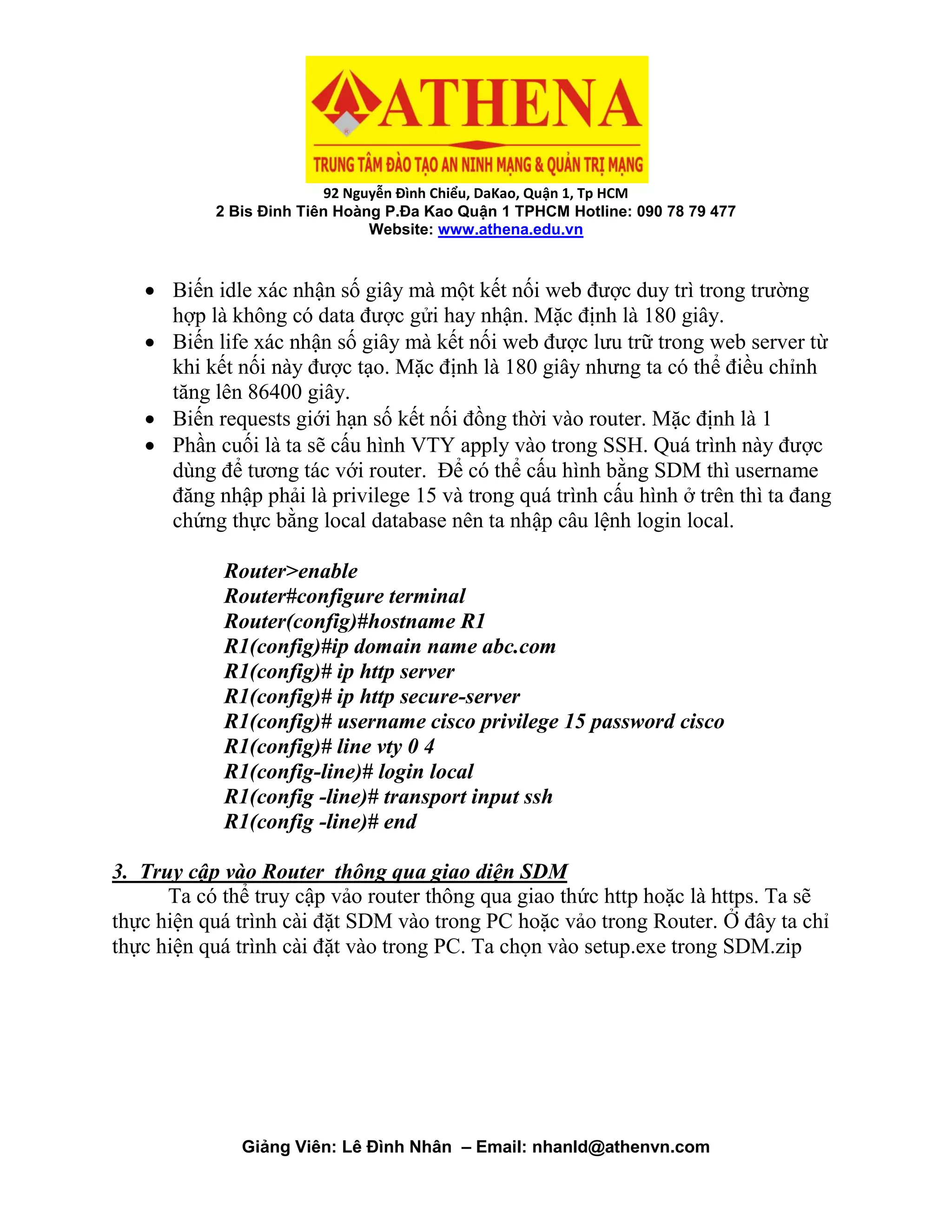 92 Nguyễn Đình Chiểu, DaKao, Quận 1, Tp HCM
2 Bis Đinh Tiên Hoàng P.Đa Kao Quận 1 TPHCM Hotline: 090 78 79 477
Website: www.athena.edu.vn
Giảng Viên: Lê Đình Nhân – Email: nhanld@athenvn.com
 Biến idle xác nhận số giây mà một kết nối web được duy trì trong trường
hợp là không có data được gửi hay nhận. Mặc định là 180 giây.
 Biến life xác nhận số giây mà kết nối web được lưu trữ trong web server từ
khi kết nối này được tạo. Mặc định là 180 giây nhưng ta có thể điều chỉnh
tăng lên 86400 giây.
 Biến requests giới hạn số kết nối đồng thời vào router. Mặc định là 1
 Phần cuối là ta sẽ cấu hình VTY apply vào trong SSH. Quá trình này được
dùng để tương tác với router. Để có thể cấu hình bằng SDM thì username
đăng nhập phải là privilege 15 và trong quá trình cấu hình ở trên thì ta đang
chứng thực bằng local database nên ta nhập câu lệnh login local.
Router>enable
Router#configure terminal
Router(config)#hostname R1
R1(config)#ip domain name abc.com
R1(config)# ip http server
R1(config)# ip http secure-server
R1(config)# username cisco privilege 15 password cisco
R1(config)# line vty 0 4
R1(config-line)# login local
R1(config -line)# transport input ssh
R1(config -line)# end
3. Truy cập vào Router thông qua giao diện SDM
Ta có thể truy cập vảo router thông qua giao thức http hoặc là https. Ta sẽ
thực hiện quá trình cài đặt SDM vào trong PC hoặc vảo trong Router. Ở đây ta chỉ
thực hiện quá trình cài đặt vào trong PC. Ta chọn vào setup.exe trong SDM.zip
 