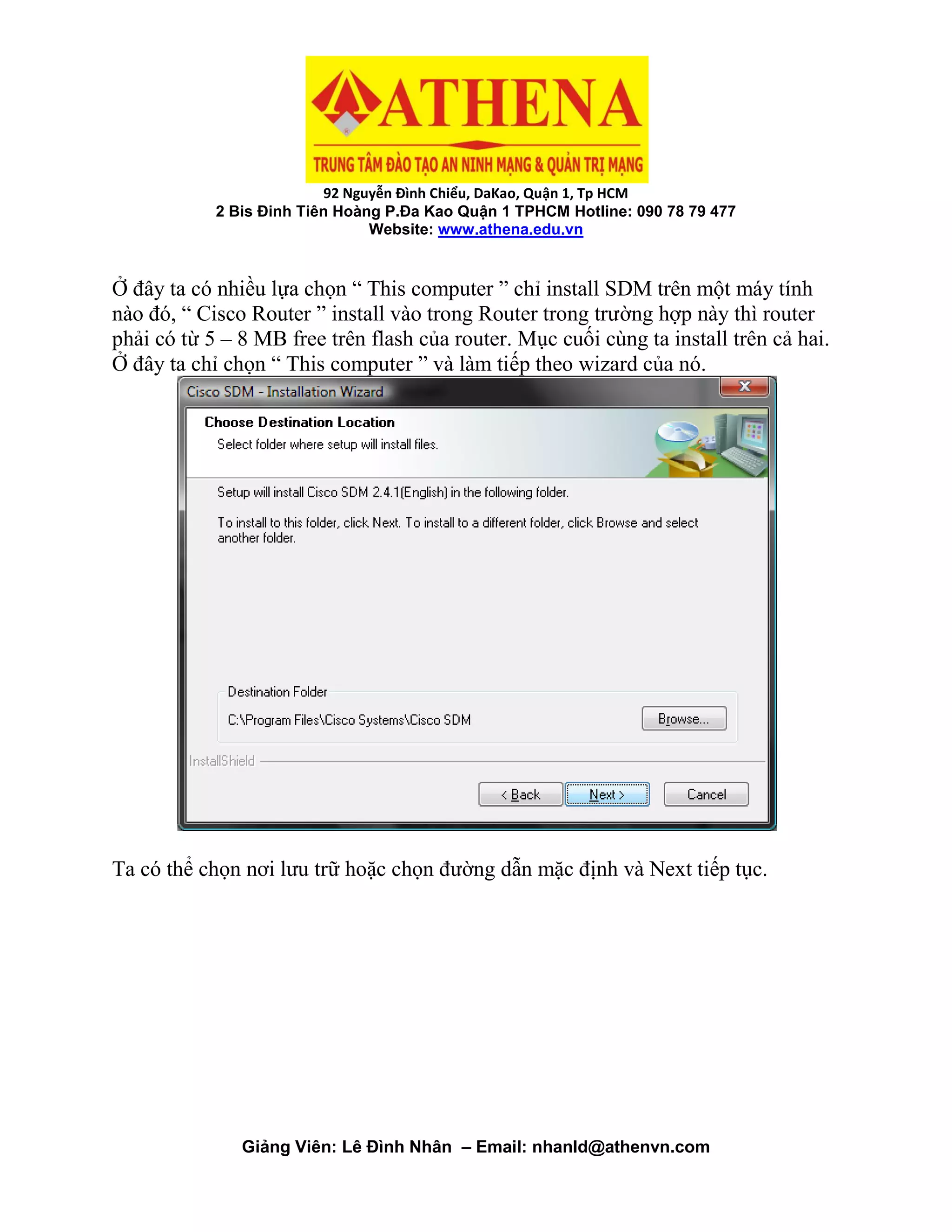 92 Nguyễn Đình Chiểu, DaKao, Quận 1, Tp HCM
2 Bis Đinh Tiên Hoàng P.Đa Kao Quận 1 TPHCM Hotline: 090 78 79 477
Website: www.athena.edu.vn
Giảng Viên: Lê Đình Nhân – Email: nhanld@athenvn.com
Ở đây ta có nhiều lựa chọn “ This computer ” chỉ install SDM trên một máy tính
nào đó, “ Cisco Router ” install vào trong Router trong trường hợp này thì router
phải có từ 5 – 8 MB free trên flash của router. Mục cuối cùng ta install trên cả hai.
Ở đây ta chỉ chọn “ This computer ” và làm tiếp theo wizard của nó.
Ta có thể chọn nơi lưu trữ hoặc chọn đường dẫn mặc định và Next tiếp tục.
 