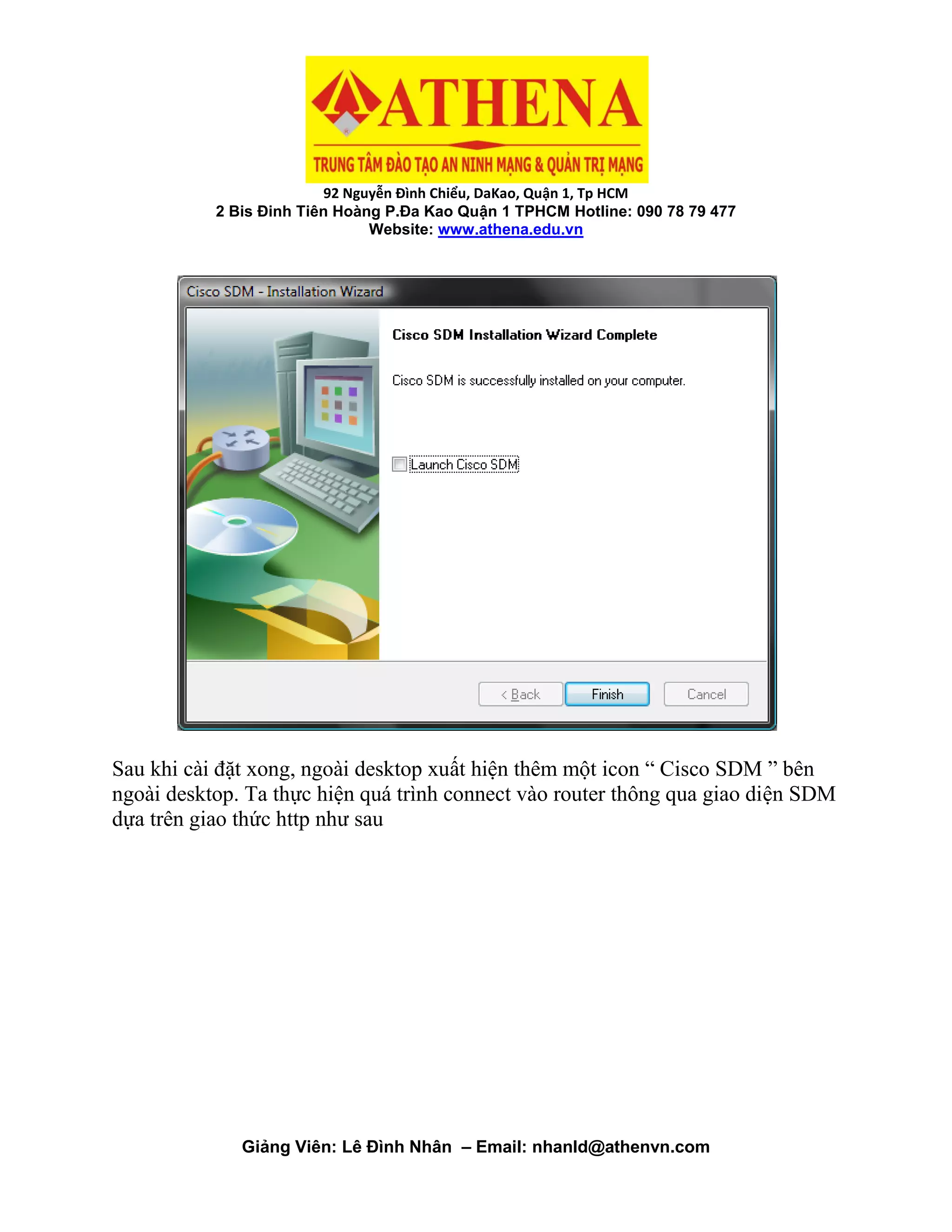 92 Nguyễn Đình Chiểu, DaKao, Quận 1, Tp HCM
2 Bis Đinh Tiên Hoàng P.Đa Kao Quận 1 TPHCM Hotline: 090 78 79 477
Website: www.athena.edu.vn
Giảng Viên: Lê Đình Nhân – Email: nhanld@athenvn.com
Sau khi cài đặt xong, ngoài desktop xuất hiện thêm một icon “ Cisco SDM ” bên
ngoài desktop. Ta thực hiện quá trình connect vào router thông qua giao diện SDM
dựa trên giao thức http như sau
 
