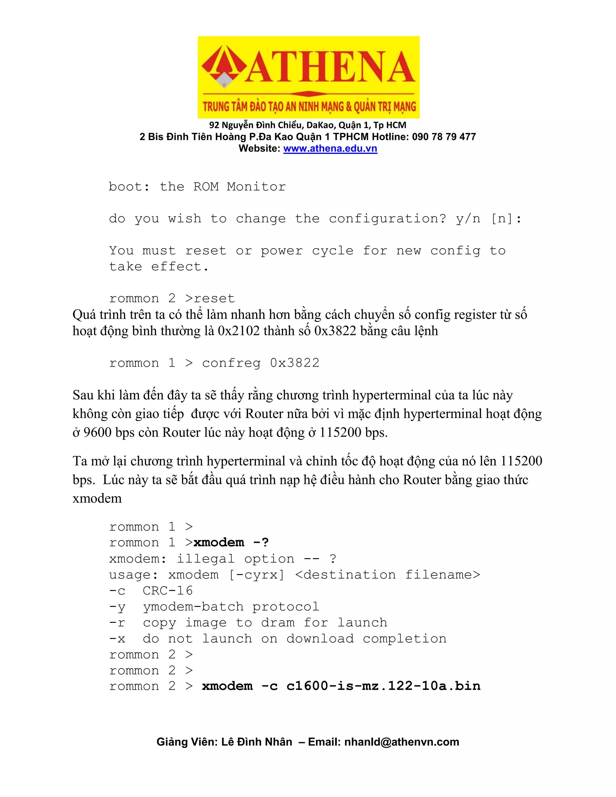 92 Nguyễn Đình Chiểu, DaKao, Quận 1, Tp HCM
2 Bis Đinh Tiên Hoàng P.Đa Kao Quận 1 TPHCM Hotline: 090 78 79 477
Website: www.athena.edu.vn
Giảng Viên: Lê Đình Nhân – Email: nhanld@athenvn.com
boot: the ROM Monitor
do you wish to change the configuration? y/n [n]:
You must reset or power cycle for new config to
take effect.
rommon 2 >reset
Quá trình trên ta có thể làm nhanh hơn bằng cách chuyển số config register từ số
hoạt động bình thường là 0x2102 thành số 0x3822 bằng câu lệnh
rommon 1 > confreg 0x3822
Sau khi làm đến đây ta sẽ thấy rằng chương trình hyperterminal của ta lúc này
không còn giao tiếp được với Router nữa bởi vì mặc định hyperterminal hoạt động
ở 9600 bps còn Router lúc này hoạt động ở 115200 bps.
Ta mở lại chương trình hyperterminal và chỉnh tốc độ hoạt động của nó lên 115200
bps. Lúc này ta sẽ bắt đầu quá trình nạp hệ điều hành cho Router bằng giao thức
xmodem
rommon 1 >
rommon 1 >xmodem -?
xmodem: illegal option -- ?
usage: xmodem [-cyrx] <destination filename>
-c CRC-16
-y ymodem-batch protocol
-r copy image to dram for launch
-x do not launch on download completion
rommon 2 >
rommon 2 >
rommon 2 > xmodem -c c1600-is-mz.122-10a.bin
 