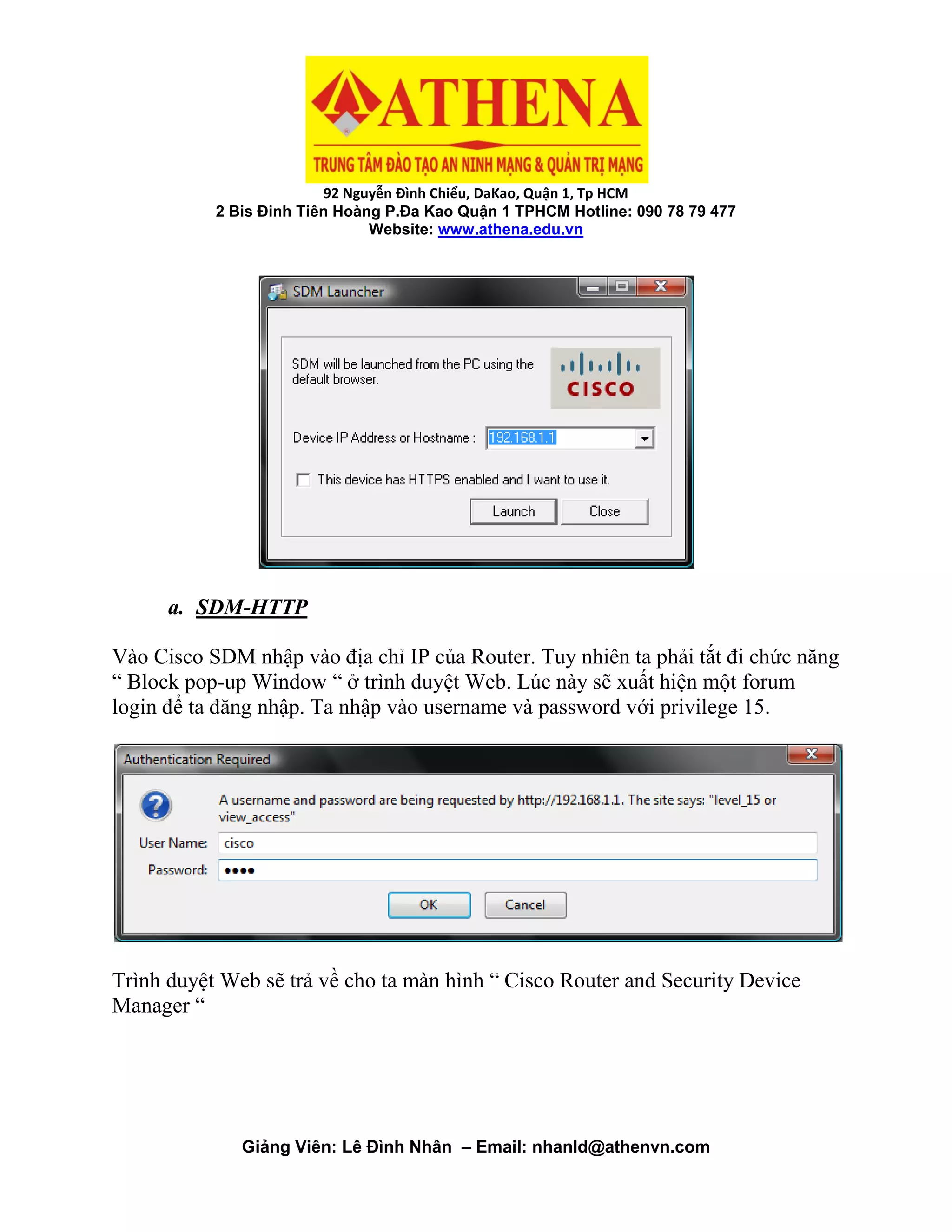 92 Nguyễn Đình Chiểu, DaKao, Quận 1, Tp HCM
2 Bis Đinh Tiên Hoàng P.Đa Kao Quận 1 TPHCM Hotline: 090 78 79 477
Website: www.athena.edu.vn
Giảng Viên: Lê Đình Nhân – Email: nhanld@athenvn.com
a. SDM-HTTP
Vào Cisco SDM nhập vào địa chỉ IP của Router. Tuy nhiên ta phải tắt đi chức năng
“ Block pop-up Window “ ở trình duyệt Web. Lúc này sẽ xuất hiện một forum
login để ta đăng nhập. Ta nhập vào username và password với privilege 15.
Trình duyệt Web sẽ trả về cho ta màn hình “ Cisco Router and Security Device
Manager “
 