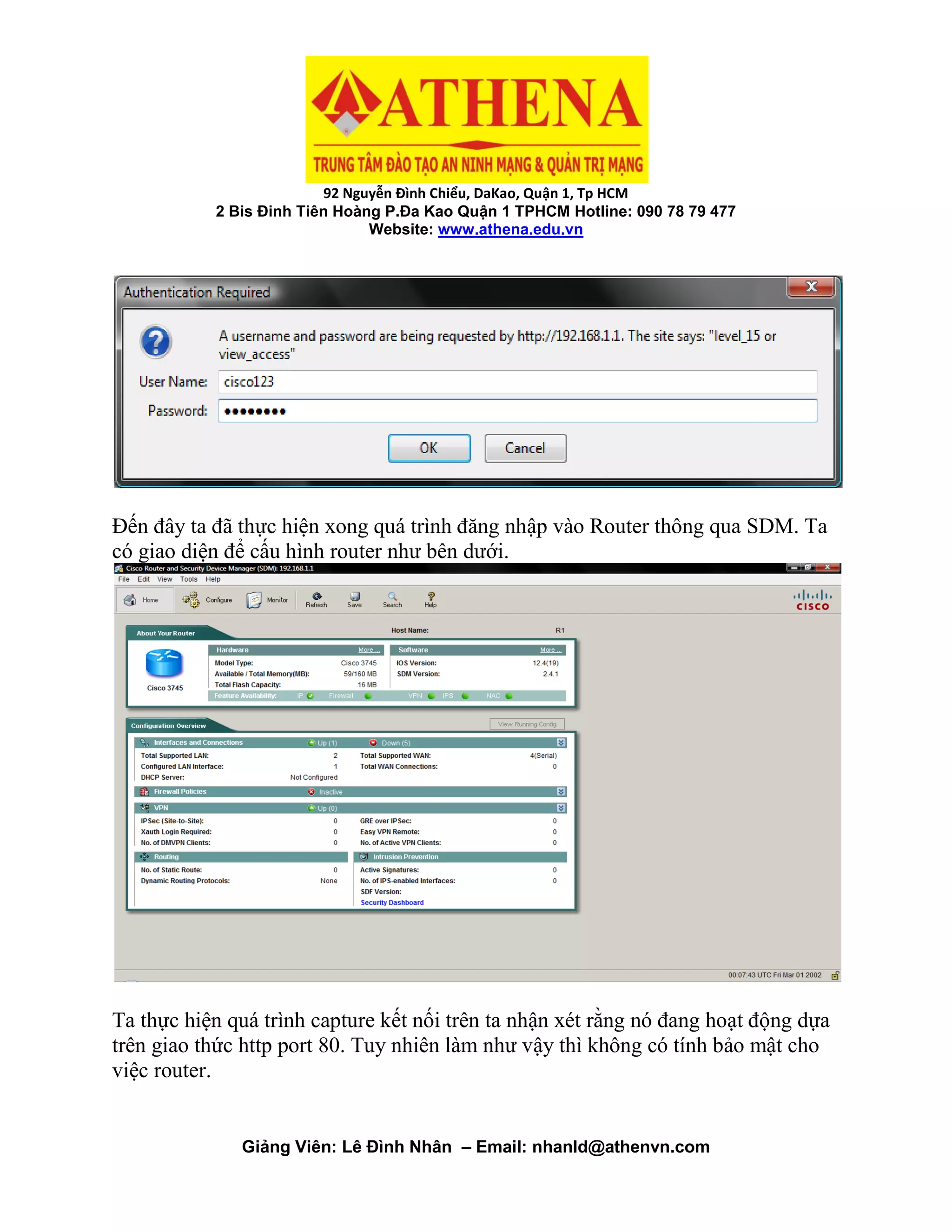 92 Nguyễn Đình Chiểu, DaKao, Quận 1, Tp HCM
2 Bis Đinh Tiên Hoàng P.Đa Kao Quận 1 TPHCM Hotline: 090 78 79 477
Website: www.athena.edu.vn
Giảng Viên: Lê Đình Nhân – Email: nhanld@athenvn.com
Đến đây ta đã thực hiện xong quá trình đăng nhập vào Router thông qua SDM. Ta
có giao diện để cấu hình router như bên dưới.
Ta thực hiện quá trình capture kết nối trên ta nhận xét rằng nó đang hoạt động dựa
trên giao thức http port 80. Tuy nhiên làm như vậy thì không có tính bảo mật cho
việc router.
 