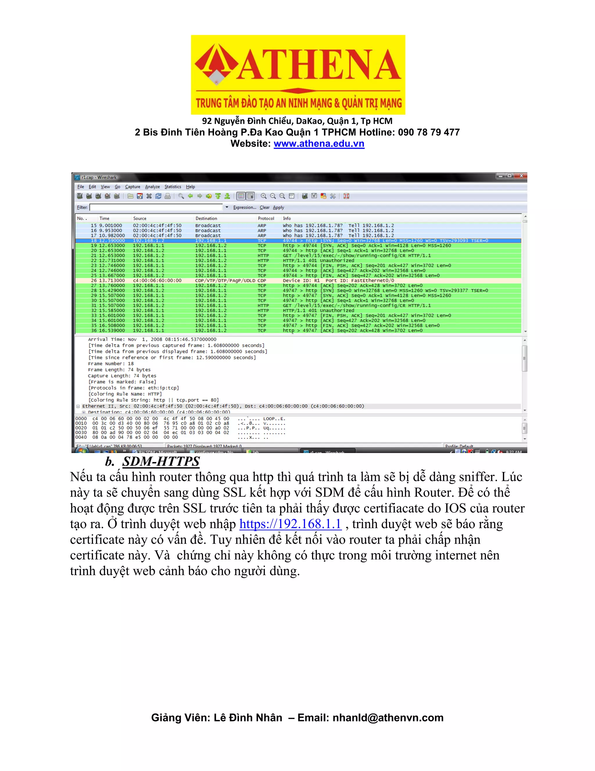 92 Nguyễn Đình Chiểu, DaKao, Quận 1, Tp HCM
2 Bis Đinh Tiên Hoàng P.Đa Kao Quận 1 TPHCM Hotline: 090 78 79 477
Website: www.athena.edu.vn
Giảng Viên: Lê Đình Nhân – Email: nhanld@athenvn.com
b. SDM-HTTPS
Nếu ta cấu hình router thông qua http thì quá trình ta làm sẽ bị dễ dàng sniffer. Lúc
này ta sẽ chuyển sang dùng SSL kết hợp với SDM để cấu hình Router. Để có thể
hoạt động được trên SSL trước tiên ta phải thấy được certifiacate do IOS của router
tạo ra. Ở trình duyệt web nhập https://192.168.1.1 , trình duyệt web sẽ báo rằng
certificate này có vấn đề. Tuy nhiên để kết nối vào router ta phải chấp nhận
certificate này. Và chứng chỉ này không có thực trong môi trường internet nên
trình duyệt web cảnh báo cho người dùng.
 