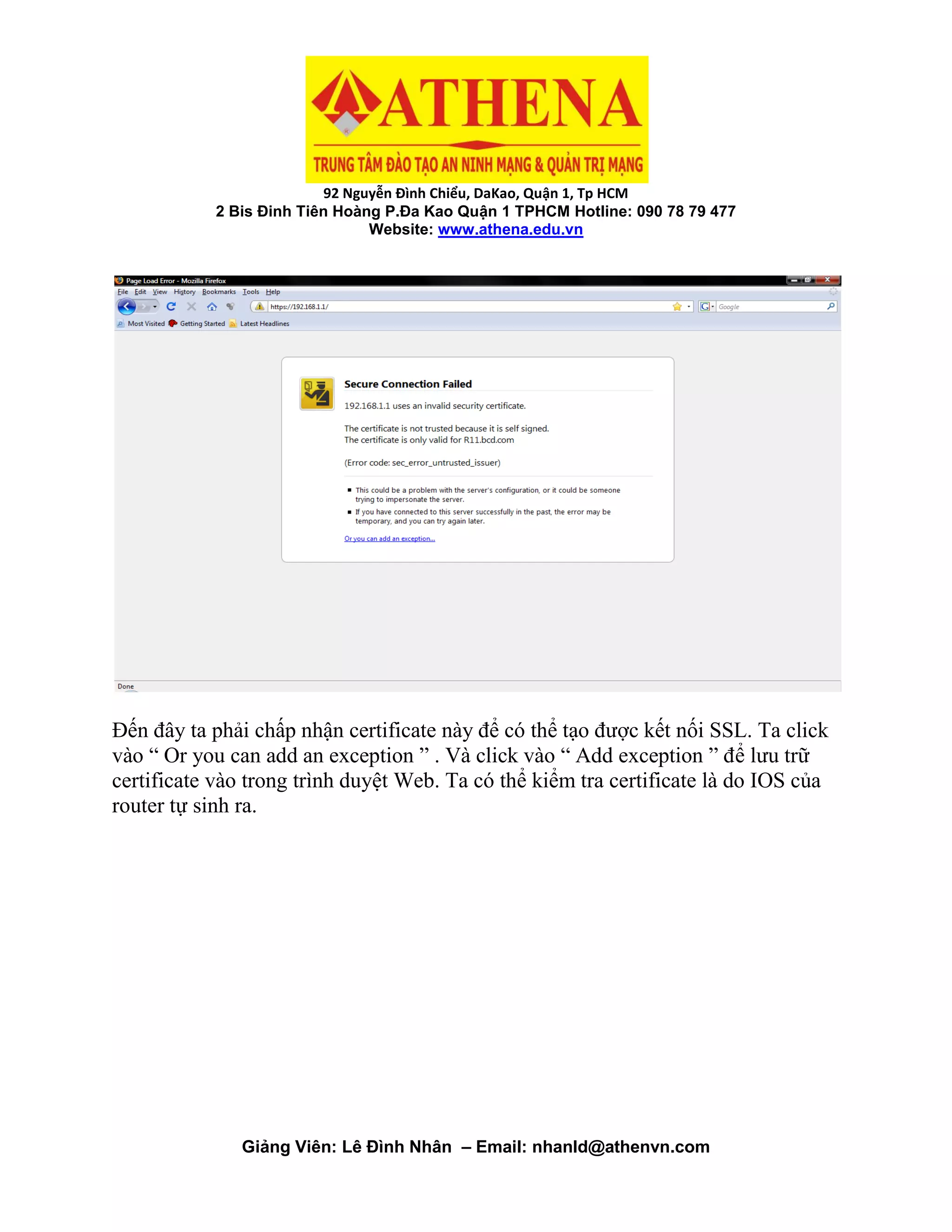 92 Nguyễn Đình Chiểu, DaKao, Quận 1, Tp HCM
2 Bis Đinh Tiên Hoàng P.Đa Kao Quận 1 TPHCM Hotline: 090 78 79 477
Website: www.athena.edu.vn
Giảng Viên: Lê Đình Nhân – Email: nhanld@athenvn.com
Đến đây ta phải chấp nhận certificate này để có thể tạo được kết nối SSL. Ta click
vào “ Or you can add an exception ” . Và click vào “ Add exception ” để lưu trữ
certificate vào trong trình duyệt Web. Ta có thể kiểm tra certificate là do IOS của
router tự sinh ra.
 