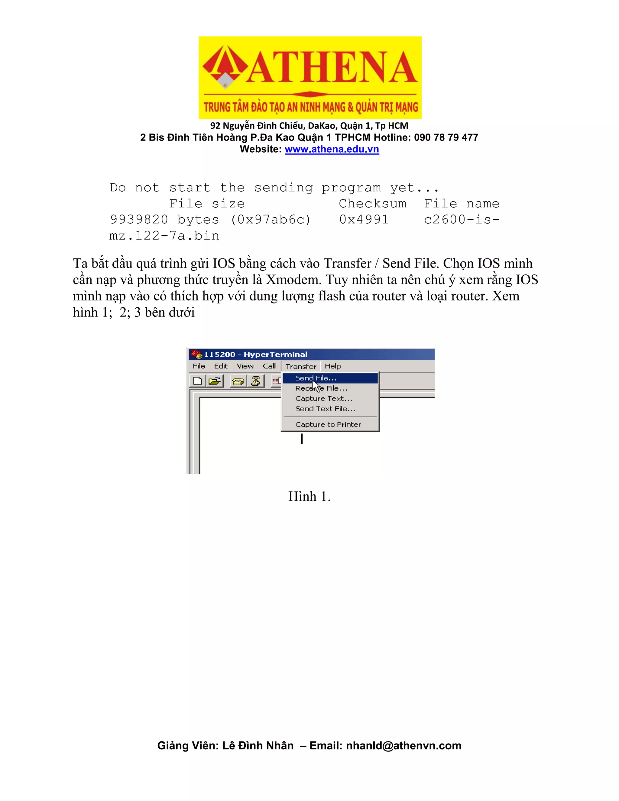 92 Nguyễn Đình Chiểu, DaKao, Quận 1, Tp HCM
2 Bis Đinh Tiên Hoàng P.Đa Kao Quận 1 TPHCM Hotline: 090 78 79 477
Website: www.athena.edu.vn
Giảng Viên: Lê Đình Nhân – Email: nhanld@athenvn.com
Do not start the sending program yet...
File size Checksum File name
9939820 bytes (0x97ab6c) 0x4991 c2600-is-
mz.122-7a.bin
Ta bắt đầu quá trình gửi IOS bằng cách vào Transfer / Send File. Chọn IOS mình
cần nạp và phương thức truyền là Xmodem. Tuy nhiên ta nên chú ý xem rằng IOS
mình nạp vào có thích hợp với dung lượng flash của router và loại router. Xem
hình 1; 2; 3 bên dưới
Hình 1.
 