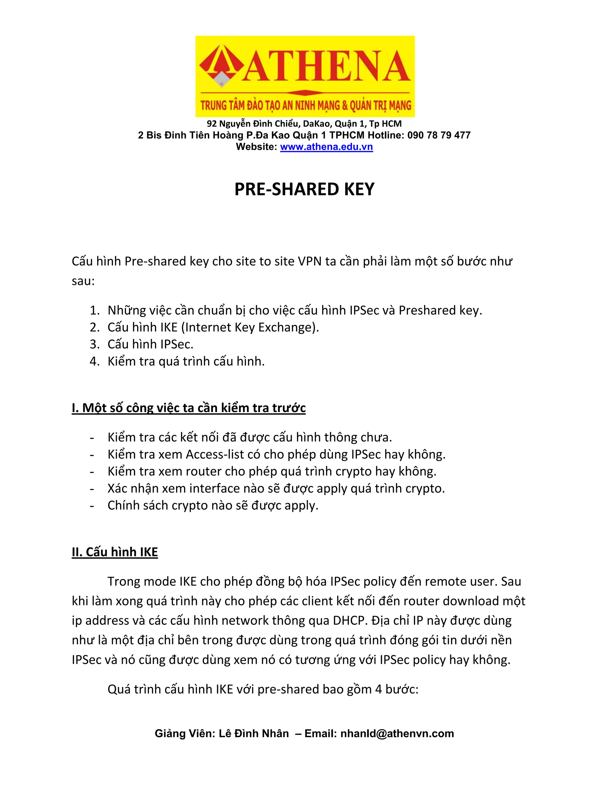 92 Nguyễn Đình Chiểu, DaKao, Quận 1, Tp HCM
2 Bis Đinh Tiên Hoàng P.Đa Kao Quận 1 TPHCM Hotline: 090 78 79 477
Website: www.athena.edu.vn
Giảng Viên: Lê Đình Nhân – Email: nhanld@athenvn.com
PRE-SHARED KEY
Cấu hình Pre-shared key cho site to site VPN ta cần phải làm một số bước như
sau:
1. Những việc cần chuẩn bị cho việc cấu hình IPSec và Preshared key.
2. Cấu hình IKE (Internet Key Exchange).
3. Cấu hình IPSec.
4. Kiểm tra quá trình cấu hình.
I. Một số công việc ta cần kiểm tra trước
- Kiểm tra các kết nối đã được cấu hình thông chưa.
- Kiểm tra xem Access-list có cho phép dùng IPSec hay không.
- Kiểm tra xem router cho phép quá trình crypto hay không.
- Xác nhận xem interface nào sẽ được apply quá trình crypto.
- Chính sách crypto nào sẽ được apply.
II. Cấu hình IKE
Trong mode IKE cho phép đồng bộ hóa IPSec policy đến remote user. Sau
khi làm xong quá trình này cho phép các client kết nối đến router download một
ip address và các cấu hình network thông qua DHCP. Địa chỉ IP này được dùng
như là một địa chỉ bên trong được dùng trong quá trình đóng gói tin dưới nền
IPSec và nó cũng được dùng xem nó có tương ứng với IPSec policy hay không.
Quá trình cấu hình IKE với pre-shared bao gồm 4 bước:
 