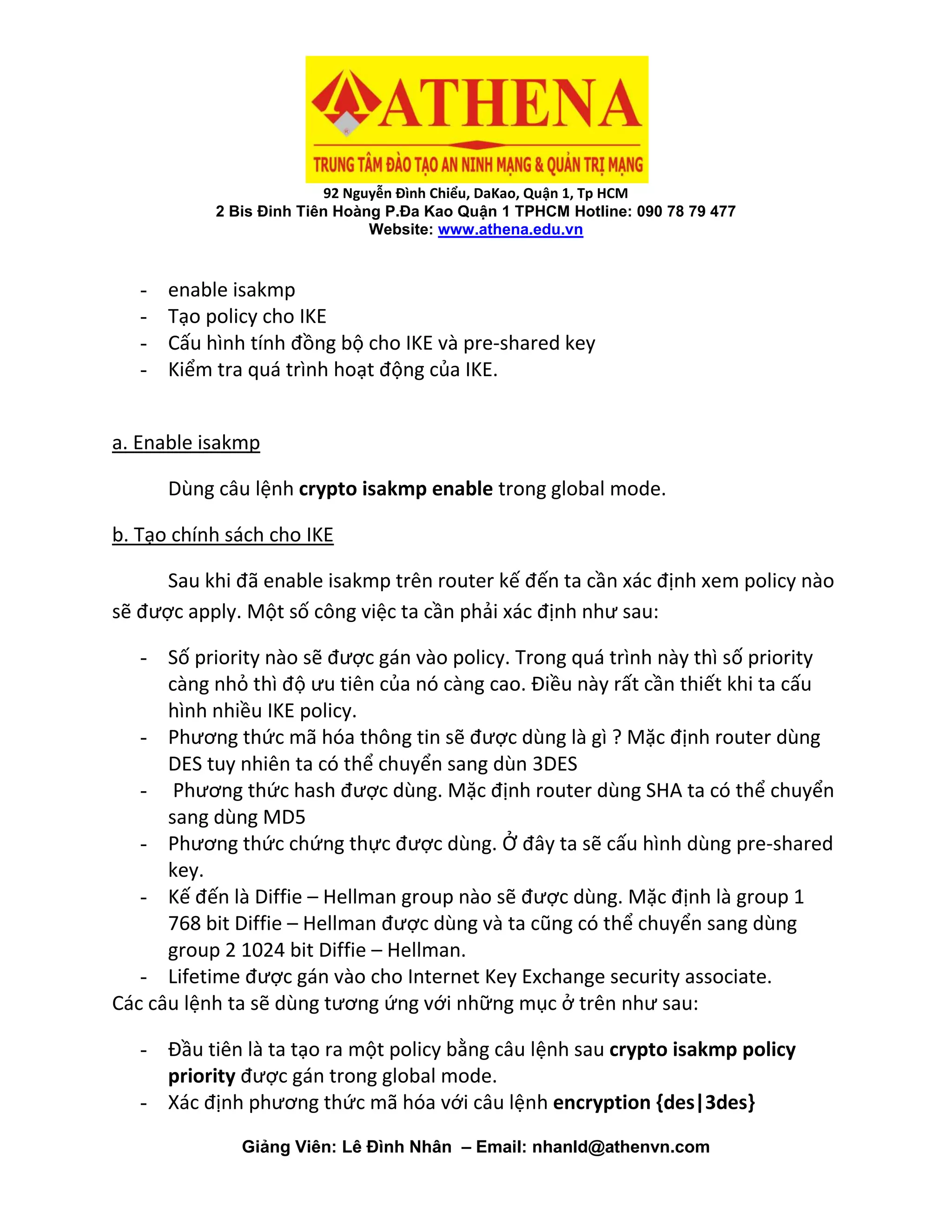 92 Nguyễn Đình Chiểu, DaKao, Quận 1, Tp HCM
2 Bis Đinh Tiên Hoàng P.Đa Kao Quận 1 TPHCM Hotline: 090 78 79 477
Website: www.athena.edu.vn
Giảng Viên: Lê Đình Nhân – Email: nhanld@athenvn.com
- enable isakmp
- Tạo policy cho IKE
- Cấu hình tính đồng bộ cho IKE và pre-shared key
- Kiểm tra quá trình hoạt động của IKE.
a. Enable isakmp
Dùng câu lệnh crypto isakmp enable trong global mode.
b. Tạo chính sách cho IKE
Sau khi đã enable isakmp trên router kế đến ta cần xác định xem policy nào
sẽ được apply. Một số công việc ta cần phải xác định như sau:
- Số priority nào sẽ được gán vào policy. Trong quá trình này thì số priority
càng nhỏ thì độ ưu tiên của nó càng cao. Điều này rất cần thiết khi ta cấu
hình nhiều IKE policy.
- Phương thức mã hóa thông tin sẽ được dùng là gì ? Mặc định router dùng
DES tuy nhiên ta có thể chuyển sang dùn 3DES
- Phương thức hash được dùng. Mặc định router dùng SHA ta có thể chuyển
sang dùng MD5
- Phương thức chứng thực được dùng. Ở đây ta sẽ cấu hình dùng pre-shared
key.
- Kế đến là Diffie – Hellman group nào sẽ được dùng. Mặc định là group 1
768 bit Diffie – Hellman được dùng và ta cũng có thể chuyển sang dùng
group 2 1024 bit Diffie – Hellman.
- Lifetime được gán vào cho Internet Key Exchange security associate.
Các câu lệnh ta sẽ dùng tương ứng với những mục ở trên như sau:
- Đầu tiên là ta tạo ra một policy bằng câu lệnh sau crypto isakmp policy
priority được gán trong global mode.
- Xác định phương thức mã hóa với câu lệnh encryption {des|3des}
 