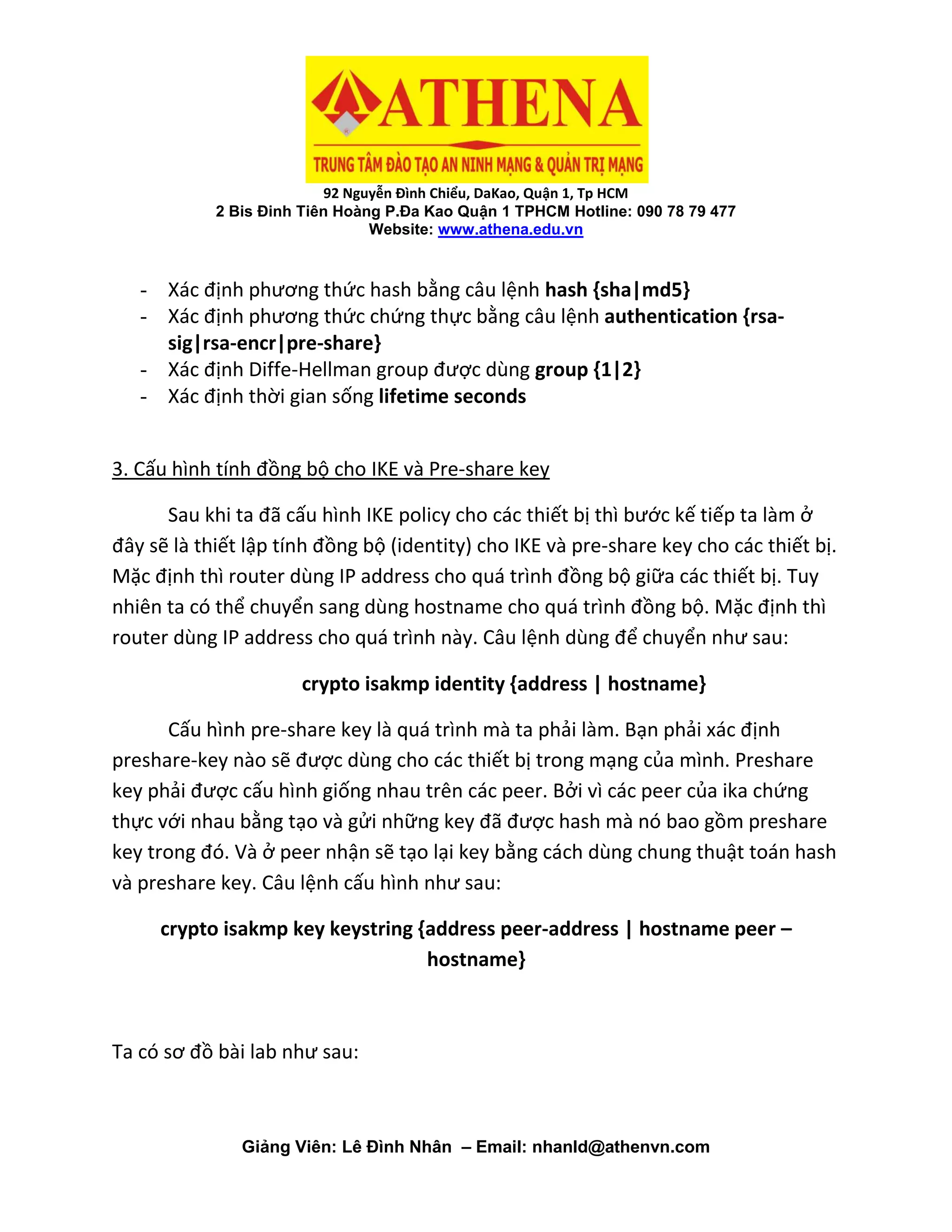 92 Nguyễn Đình Chiểu, DaKao, Quận 1, Tp HCM
2 Bis Đinh Tiên Hoàng P.Đa Kao Quận 1 TPHCM Hotline: 090 78 79 477
Website: www.athena.edu.vn
Giảng Viên: Lê Đình Nhân – Email: nhanld@athenvn.com
- Xác định phương thức hash bằng câu lệnh hash {sha|md5}
- Xác định phương thức chứng thực bằng câu lệnh authentication {rsa-
sig|rsa-encr|pre-share}
- Xác định Diffe-Hellman group được dùng group {1|2}
- Xác định thời gian sống lifetime seconds
3. Cấu hình tính đồng bộ cho IKE và Pre-share key
Sau khi ta đã cấu hình IKE policy cho các thiết bị thì bước kế tiếp ta làm ở
đây sẽ là thiết lập tính đồng bộ (identity) cho IKE và pre-share key cho các thiết bị.
Mặc định thì router dùng IP address cho quá trình đồng bộ giữa các thiết bị. Tuy
nhiên ta có thể chuyển sang dùng hostname cho quá trình đồng bộ. Mặc định thì
router dùng IP address cho quá trình này. Câu lệnh dùng để chuyển như sau:
crypto isakmp identity {address | hostname}
Cấu hình pre-share key là quá trình mà ta phải làm. Bạn phải xác định
preshare-key nào sẽ được dùng cho các thiết bị trong mạng của mình. Preshare
key phải được cấu hình giống nhau trên các peer. Bởi vì các peer của ika chứng
thực với nhau bằng tạo và gửi những key đã được hash mà nó bao gồm preshare
key trong đó. Và ở peer nhận sẽ tạo lại key bằng cách dùng chung thuật toán hash
và preshare key. Câu lệnh cấu hình như sau:
crypto isakmp key keystring {address peer-address | hostname peer –
hostname}
Ta có sơ đồ bài lab như sau:
 