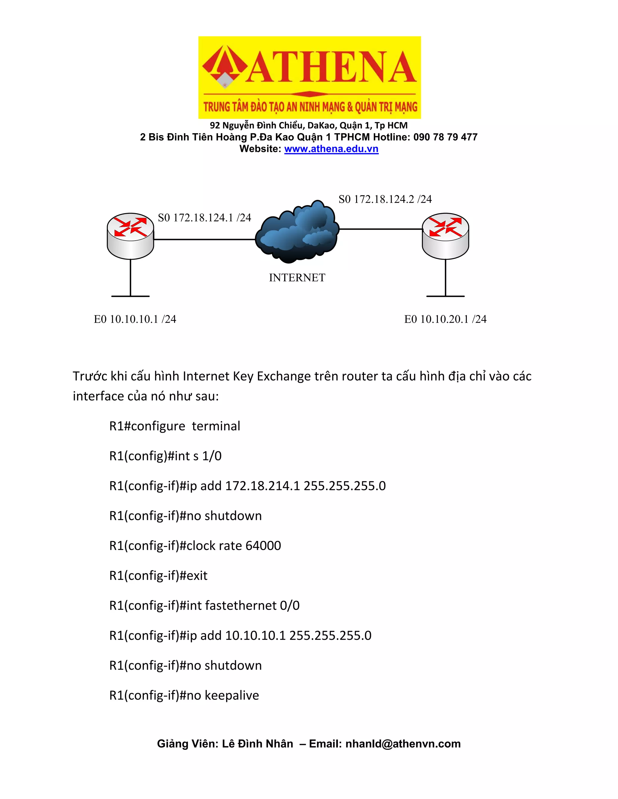 92 Nguyễn Đình Chiểu, DaKao, Quận 1, Tp HCM
2 Bis Đinh Tiên Hoàng P.Đa Kao Quận 1 TPHCM Hotline: 090 78 79 477
Website: www.athena.edu.vn
Giảng Viên: Lê Đình Nhân – Email: nhanld@athenvn.com
E0 10.10.10.1 /24 E0 10.10.20.1 /24
INTERNET
S0 172.18.124.1 /24
S0 172.18.124.2 /24
Trước khi cấu hình Internet Key Exchange trên router ta cấu hình địa chỉ vào các
interface của nó như sau:
R1#configure terminal
R1(config)#int s 1/0
R1(config-if)#ip add 172.18.214.1 255.255.255.0
R1(config-if)#no shutdown
R1(config-if)#clock rate 64000
R1(config-if)#exit
R1(config-if)#int fastethernet 0/0
R1(config-if)#ip add 10.10.10.1 255.255.255.0
R1(config-if)#no shutdown
R1(config-if)#no keepalive
 