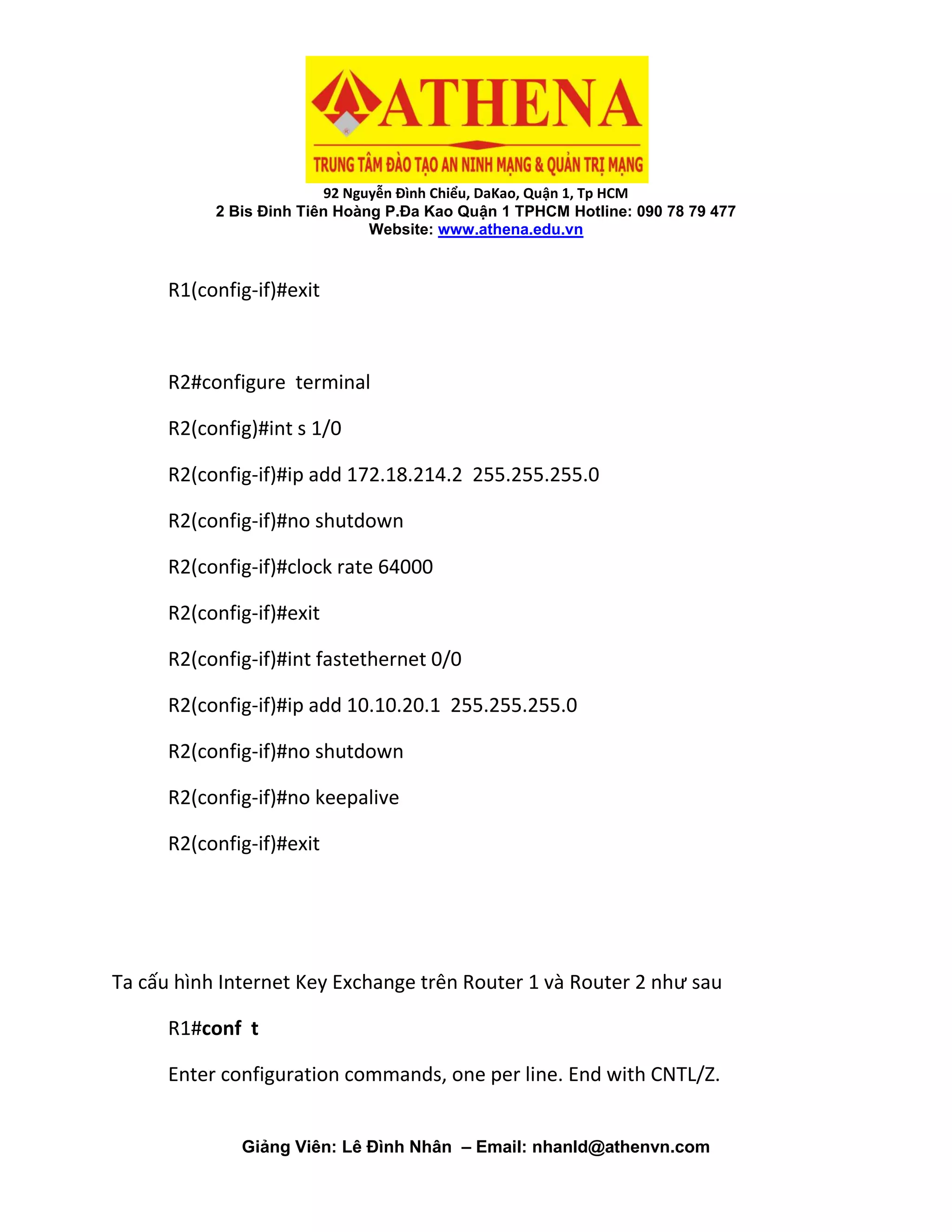 92 Nguyễn Đình Chiểu, DaKao, Quận 1, Tp HCM
2 Bis Đinh Tiên Hoàng P.Đa Kao Quận 1 TPHCM Hotline: 090 78 79 477
Website: www.athena.edu.vn
Giảng Viên: Lê Đình Nhân – Email: nhanld@athenvn.com
R1(config-if)#exit
R2#configure terminal
R2(config)#int s 1/0
R2(config-if)#ip add 172.18.214.2 255.255.255.0
R2(config-if)#no shutdown
R2(config-if)#clock rate 64000
R2(config-if)#exit
R2(config-if)#int fastethernet 0/0
R2(config-if)#ip add 10.10.20.1 255.255.255.0
R2(config-if)#no shutdown
R2(config-if)#no keepalive
R2(config-if)#exit
Ta cấu hình Internet Key Exchange trên Router 1 và Router 2 như sau
R1#conf t
Enter configuration commands, one per line. End with CNTL/Z.
 