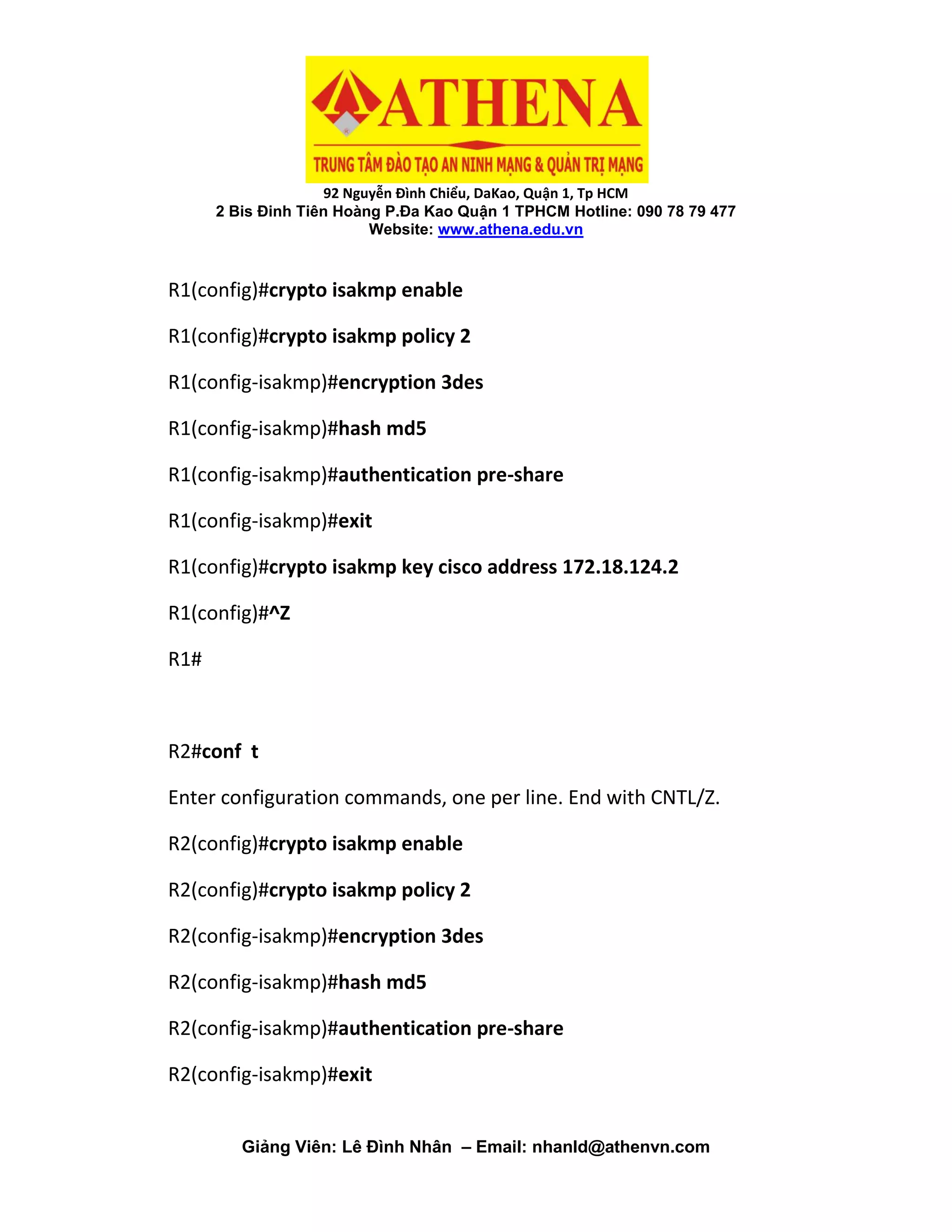 92 Nguyễn Đình Chiểu, DaKao, Quận 1, Tp HCM
2 Bis Đinh Tiên Hoàng P.Đa Kao Quận 1 TPHCM Hotline: 090 78 79 477
Website: www.athena.edu.vn
Giảng Viên: Lê Đình Nhân – Email: nhanld@athenvn.com
R1(config)#crypto isakmp enable
R1(config)#crypto isakmp policy 2
R1(config-isakmp)#encryption 3des
R1(config-isakmp)#hash md5
R1(config-isakmp)#authentication pre-share
R1(config-isakmp)#exit
R1(config)#crypto isakmp key cisco address 172.18.124.2
R1(config)#^Z
R1#
R2#conf t
Enter configuration commands, one per line. End with CNTL/Z.
R2(config)#crypto isakmp enable
R2(config)#crypto isakmp policy 2
R2(config-isakmp)#encryption 3des
R2(config-isakmp)#hash md5
R2(config-isakmp)#authentication pre-share
R2(config-isakmp)#exit
 