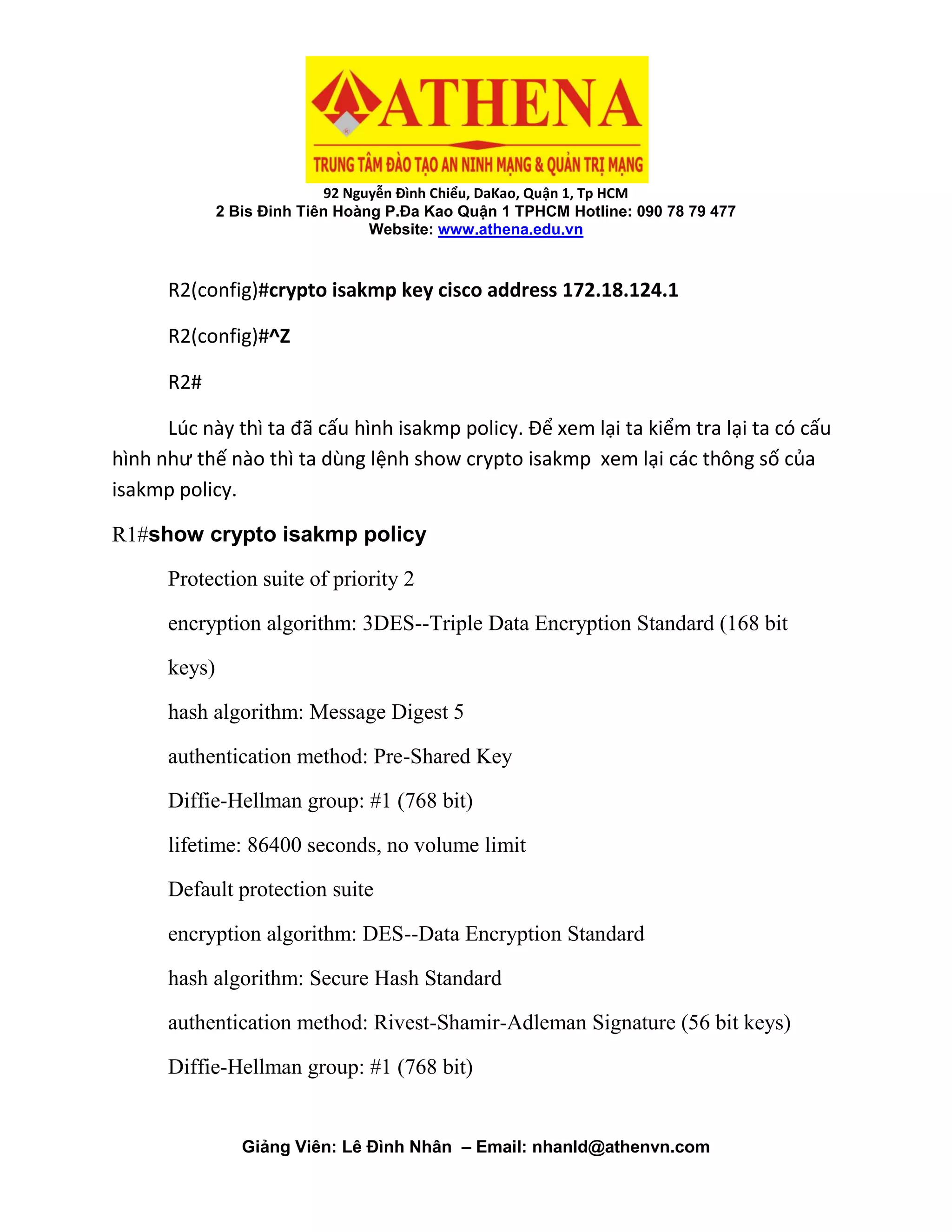 92 Nguyễn Đình Chiểu, DaKao, Quận 1, Tp HCM
2 Bis Đinh Tiên Hoàng P.Đa Kao Quận 1 TPHCM Hotline: 090 78 79 477
Website: www.athena.edu.vn
Giảng Viên: Lê Đình Nhân – Email: nhanld@athenvn.com
R2(config)#crypto isakmp key cisco address 172.18.124.1
R2(config)#^Z
R2#
Lúc này thì ta đã cấu hình isakmp policy. Để xem lại ta kiểm tra lại ta có cấu
hình như thế nào thì ta dùng lệnh show crypto isakmp xem lại các thông số của
isakmp policy.
R1#show crypto isakmp policy
Protection suite of priority 2
encryption algorithm: 3DES--Triple Data Encryption Standard (168 bit
keys)
hash algorithm: Message Digest 5
authentication method: Pre-Shared Key
Diffie-Hellman group: #1 (768 bit)
lifetime: 86400 seconds, no volume limit
Default protection suite
encryption algorithm: DES--Data Encryption Standard
hash algorithm: Secure Hash Standard
authentication method: Rivest-Shamir-Adleman Signature (56 bit keys)
Diffie-Hellman group: #1 (768 bit)
 