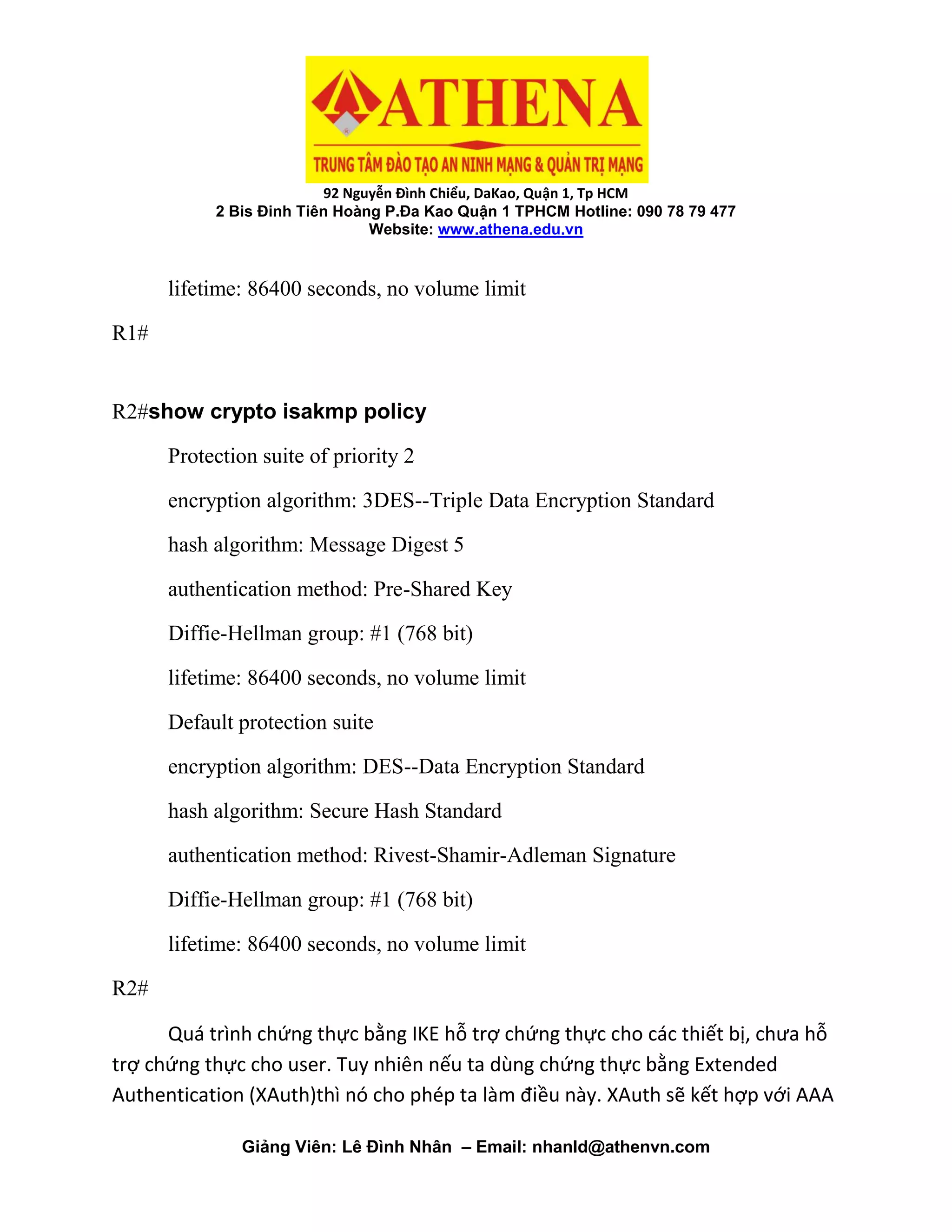 92 Nguyễn Đình Chiểu, DaKao, Quận 1, Tp HCM
2 Bis Đinh Tiên Hoàng P.Đa Kao Quận 1 TPHCM Hotline: 090 78 79 477
Website: www.athena.edu.vn
Giảng Viên: Lê Đình Nhân – Email: nhanld@athenvn.com
lifetime: 86400 seconds, no volume limit
R1#
R2#show crypto isakmp policy
Protection suite of priority 2
encryption algorithm: 3DES--Triple Data Encryption Standard
hash algorithm: Message Digest 5
authentication method: Pre-Shared Key
Diffie-Hellman group: #1 (768 bit)
lifetime: 86400 seconds, no volume limit
Default protection suite
encryption algorithm: DES--Data Encryption Standard
hash algorithm: Secure Hash Standard
authentication method: Rivest-Shamir-Adleman Signature
Diffie-Hellman group: #1 (768 bit)
lifetime: 86400 seconds, no volume limit
R2#
Quá trình chứng thực bằng IKE hỗ trợ chứng thực cho các thiết bị, chưa hỗ
trợ chứng thực cho user. Tuy nhiên nếu ta dùng chứng thực bằng Extended
Authentication (XAuth)thì nó cho phép ta làm điều này. XAuth sẽ kết hợp với AAA
 