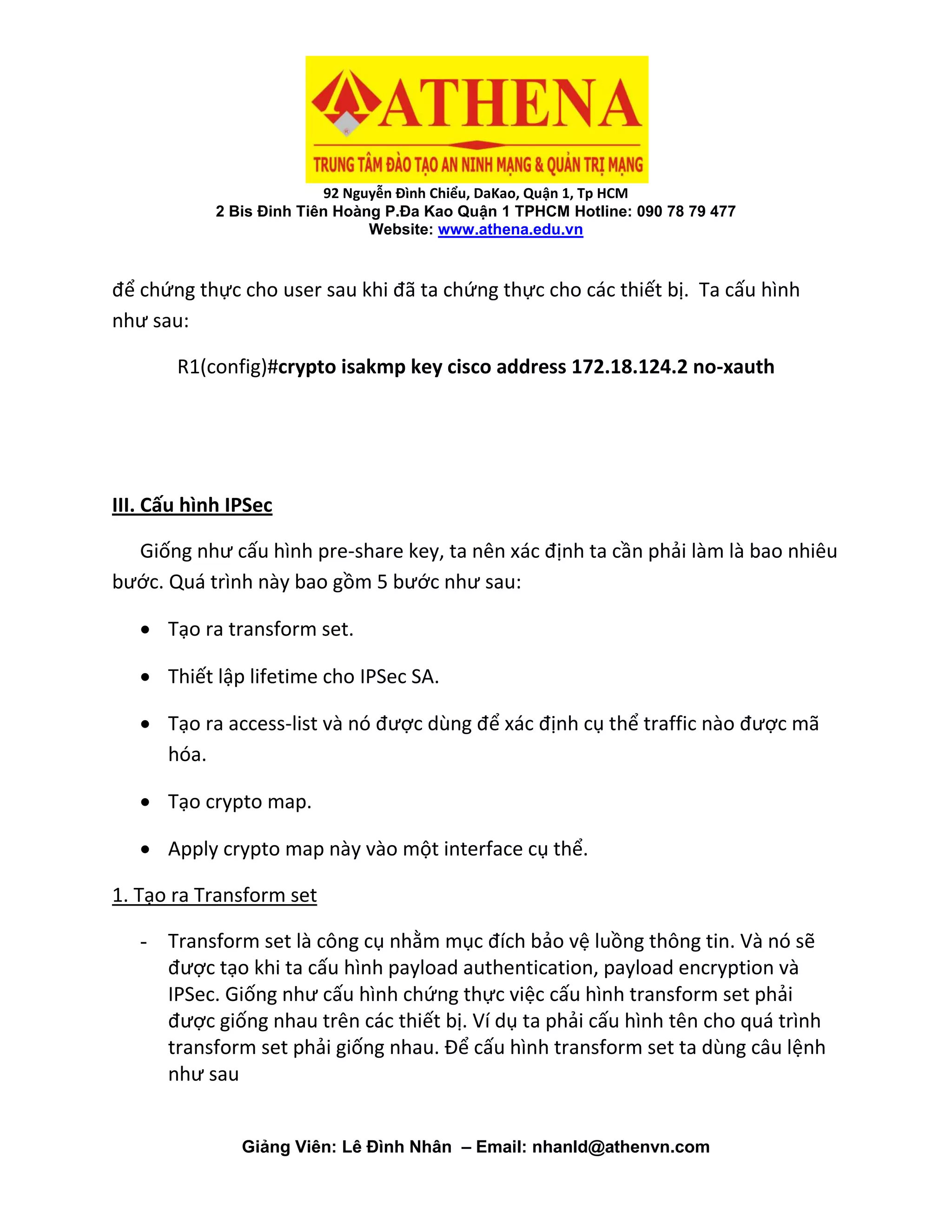 92 Nguyễn Đình Chiểu, DaKao, Quận 1, Tp HCM
2 Bis Đinh Tiên Hoàng P.Đa Kao Quận 1 TPHCM Hotline: 090 78 79 477
Website: www.athena.edu.vn
Giảng Viên: Lê Đình Nhân – Email: nhanld@athenvn.com
để chứng thực cho user sau khi đã ta chứng thực cho các thiết bị. Ta cấu hình
như sau:
R1(config)#crypto isakmp key cisco address 172.18.124.2 no-xauth
III. Cấu hình IPSec
Giống như cấu hình pre-share key, ta nên xác định ta cần phải làm là bao nhiêu
bước. Quá trình này bao gồm 5 bước như sau:
 Tạo ra transform set.
 Thiết lập lifetime cho IPSec SA.
 Tạo ra access-list và nó được dùng để xác định cụ thể traffic nào được mã
hóa.
 Tạo crypto map.
 Apply crypto map này vào một interface cụ thể.
1. Tạo ra Transform set
- Transform set là công cụ nhằm mục đích bảo vệ luồng thông tin. Và nó sẽ
được tạo khi ta cấu hình payload authentication, payload encryption và
IPSec. Giống như cấu hình chứng thực việc cấu hình transform set phải
được giống nhau trên các thiết bị. Ví dụ ta phải cấu hình tên cho quá trình
transform set phải giống nhau. Để cấu hình transform set ta dùng câu lệnh
như sau
 