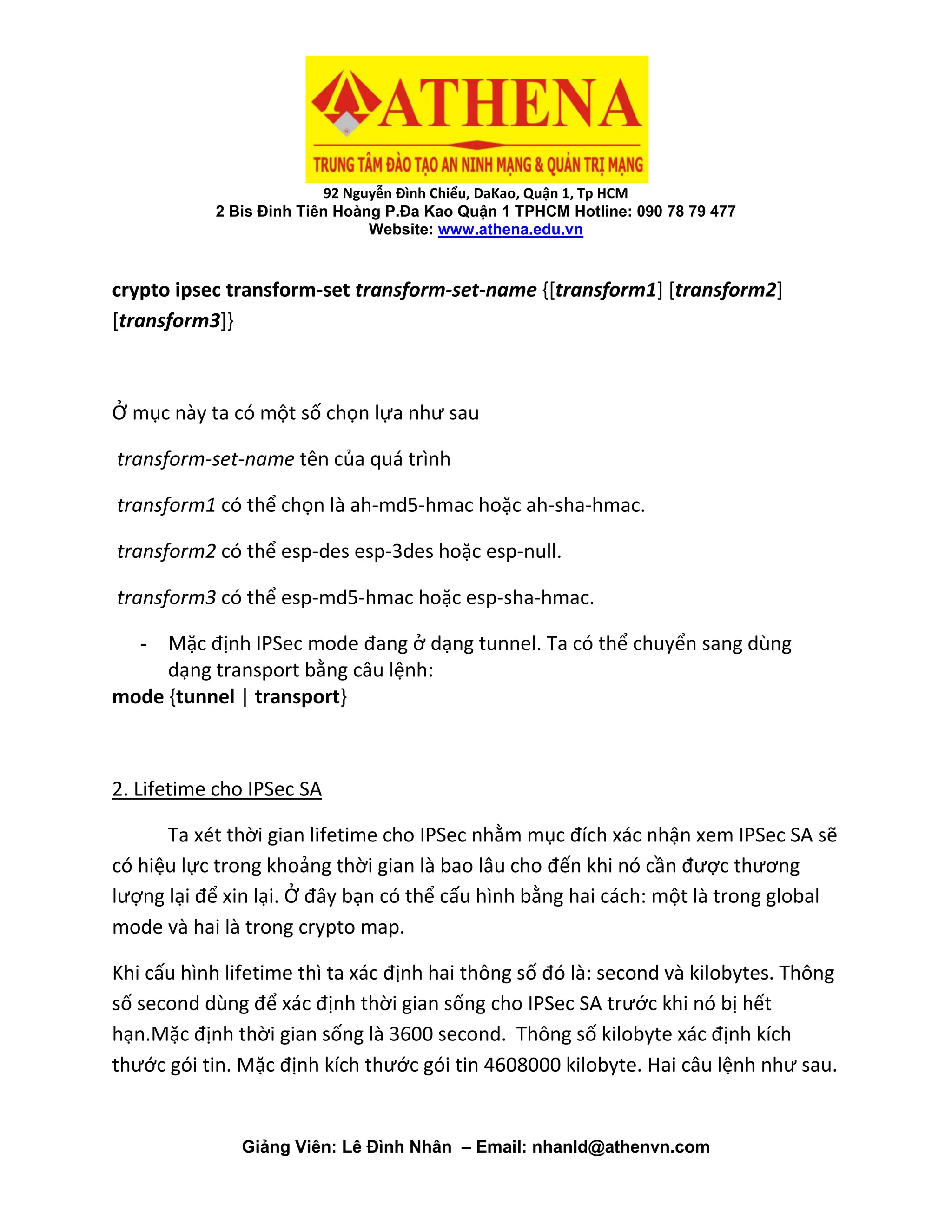 92 Nguyễn Đình Chiểu, DaKao, Quận 1, Tp HCM
2 Bis Đinh Tiên Hoàng P.Đa Kao Quận 1 TPHCM Hotline: 090 78 79 477
Website: www.athena.edu.vn
Giảng Viên: Lê Đình Nhân – Email: nhanld@athenvn.com
crypto ipsec transform-set transform-set-name {[transform1] [transform2]
[transform3]}
Ở mục này ta có một số chọn lựa như sau
transform-set-name tên của quá trình
transform1 có thể chọn là ah-md5-hmac hoặc ah-sha-hmac.
transform2 có thể esp-des esp-3des hoặc esp-null.
transform3 có thể esp-md5-hmac hoặc esp-sha-hmac.
- Mặc định IPSec mode đang ở dạng tunnel. Ta có thể chuyển sang dùng
dạng transport bằng câu lệnh:
mode {tunnel | transport}
2. Lifetime cho IPSec SA
Ta xét thời gian lifetime cho IPSec nhằm mục đích xác nhận xem IPSec SA sẽ
có hiệu lực trong khoảng thời gian là bao lâu cho đến khi nó cần được thương
lượng lại để xin lại. Ở đây bạn có thể cấu hình bằng hai cách: một là trong global
mode và hai là trong crypto map.
Khi cấu hình lifetime thì ta xác định hai thông số đó là: second và kilobytes. Thông
số second dùng để xác định thời gian sống cho IPSec SA trước khi nó bị hết
hạn.Mặc định thời gian sống là 3600 second. Thông số kilobyte xác định kích
thước gói tin. Mặc định kích thước gói tin 4608000 kilobyte. Hai câu lệnh như sau.
 