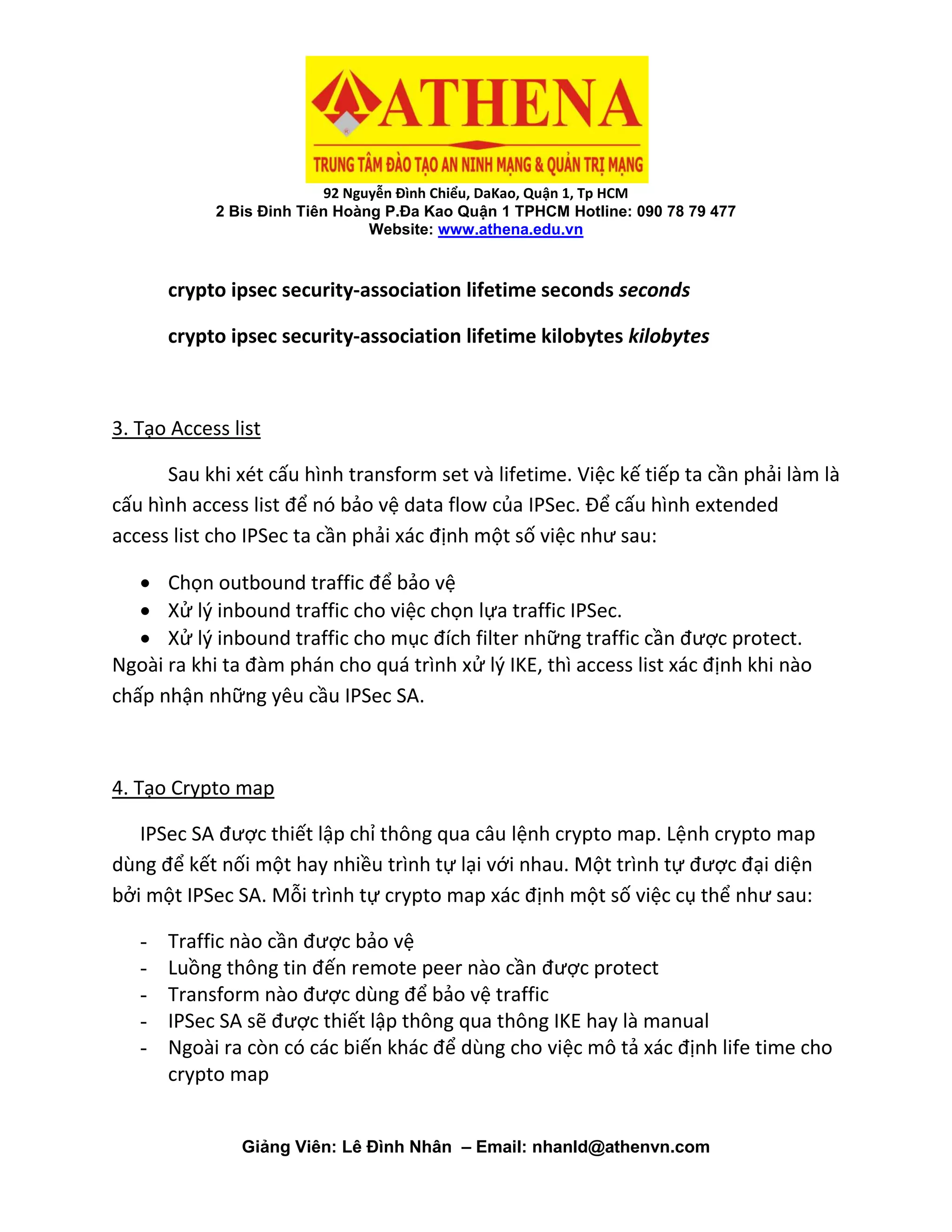 92 Nguyễn Đình Chiểu, DaKao, Quận 1, Tp HCM
2 Bis Đinh Tiên Hoàng P.Đa Kao Quận 1 TPHCM Hotline: 090 78 79 477
Website: www.athena.edu.vn
Giảng Viên: Lê Đình Nhân – Email: nhanld@athenvn.com
crypto ipsec security-association lifetime seconds seconds
crypto ipsec security-association lifetime kilobytes kilobytes
3. Tạo Access list
Sau khi xét cấu hình transform set và lifetime. Việc kế tiếp ta cần phải làm là
cấu hình access list để nó bảo vệ data flow của IPSec. Để cấu hình extended
access list cho IPSec ta cần phải xác định một số việc như sau:
 Chọn outbound traffic để bảo vệ
 Xử lý inbound traffic cho việc chọn lựa traffic IPSec.
 Xử lý inbound traffic cho mục đích filter những traffic cần được protect.
Ngoài ra khi ta đàm phán cho quá trình xử lý IKE, thì access list xác định khi nào
chấp nhận những yêu cầu IPSec SA.
4. Tạo Crypto map
IPSec SA được thiết lập chỉ thông qua câu lệnh crypto map. Lệnh crypto map
dùng để kết nối một hay nhiều trình tự lại với nhau. Một trình tự được đại diện
bởi một IPSec SA. Mỗi trình tự crypto map xác định một số việc cụ thể như sau:
- Traffic nào cần được bảo vệ
- Luồng thông tin đến remote peer nào cần được protect
- Transform nào được dùng để bảo vệ traffic
- IPSec SA sẽ được thiết lập thông qua thông IKE hay là manual
- Ngoài ra còn có các biến khác để dùng cho việc mô tả xác định life time cho
crypto map
 