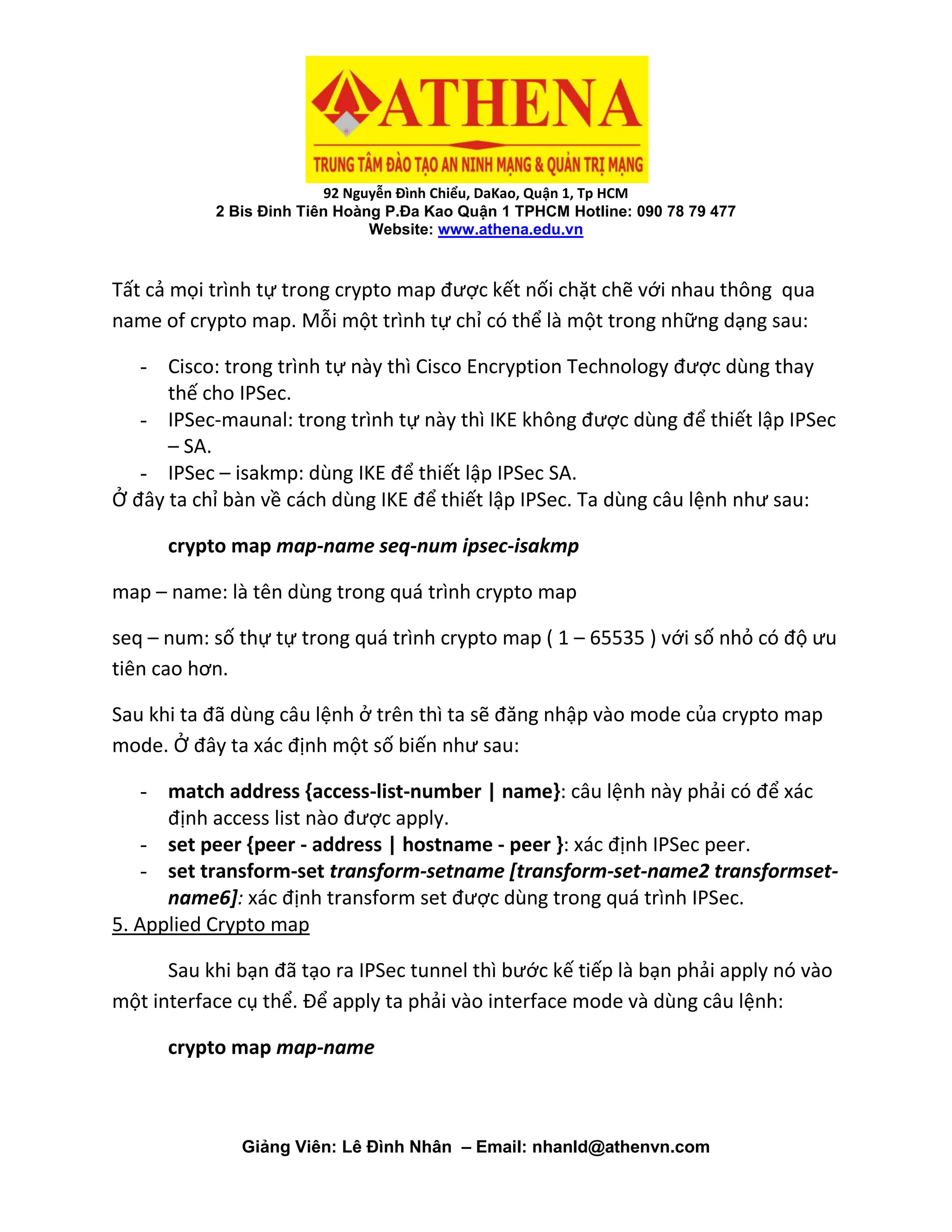 92 Nguyễn Đình Chiểu, DaKao, Quận 1, Tp HCM
2 Bis Đinh Tiên Hoàng P.Đa Kao Quận 1 TPHCM Hotline: 090 78 79 477
Website: www.athena.edu.vn
Giảng Viên: Lê Đình Nhân – Email: nhanld@athenvn.com
Tất cả mọi trình tự trong crypto map được kết nối chặt chẽ với nhau thông qua
name of crypto map. Mỗi một trình tự chỉ có thể là một trong những dạng sau:
- Cisco: trong trình tự này thì Cisco Encryption Technology được dùng thay
thế cho IPSec.
- IPSec-maunal: trong trình tự này thì IKE không được dùng để thiết lập IPSec
– SA.
- IPSec – isakmp: dùng IKE để thiết lập IPSec SA.
Ở đây ta chỉ bàn về cách dùng IKE để thiết lập IPSec. Ta dùng câu lệnh như sau:
crypto map map-name seq-num ipsec-isakmp
map – name: là tên dùng trong quá trình crypto map
seq – num: số thự tự trong quá trình crypto map ( 1 – 65535 ) với số nhỏ có độ ưu
tiên cao hơn.
Sau khi ta đã dùng câu lệnh ở trên thì ta sẽ đăng nhập vào mode của crypto map
mode. Ở đây ta xác định một số biến như sau:
- match address {access-list-number | name}: câu lệnh này phải có để xác
định access list nào được apply.
- set peer {peer - address | hostname - peer }: xác định IPSec peer.
- set transform-set transform-setname [transform-set-name2 transformset-
name6]: xác định transform set được dùng trong quá trình IPSec.
5. Applied Crypto map
Sau khi bạn đã tạo ra IPSec tunnel thì bước kế tiếp là bạn phải apply nó vào
một interface cụ thể. Để apply ta phải vào interface mode và dùng câu lệnh:
crypto map map-name
 