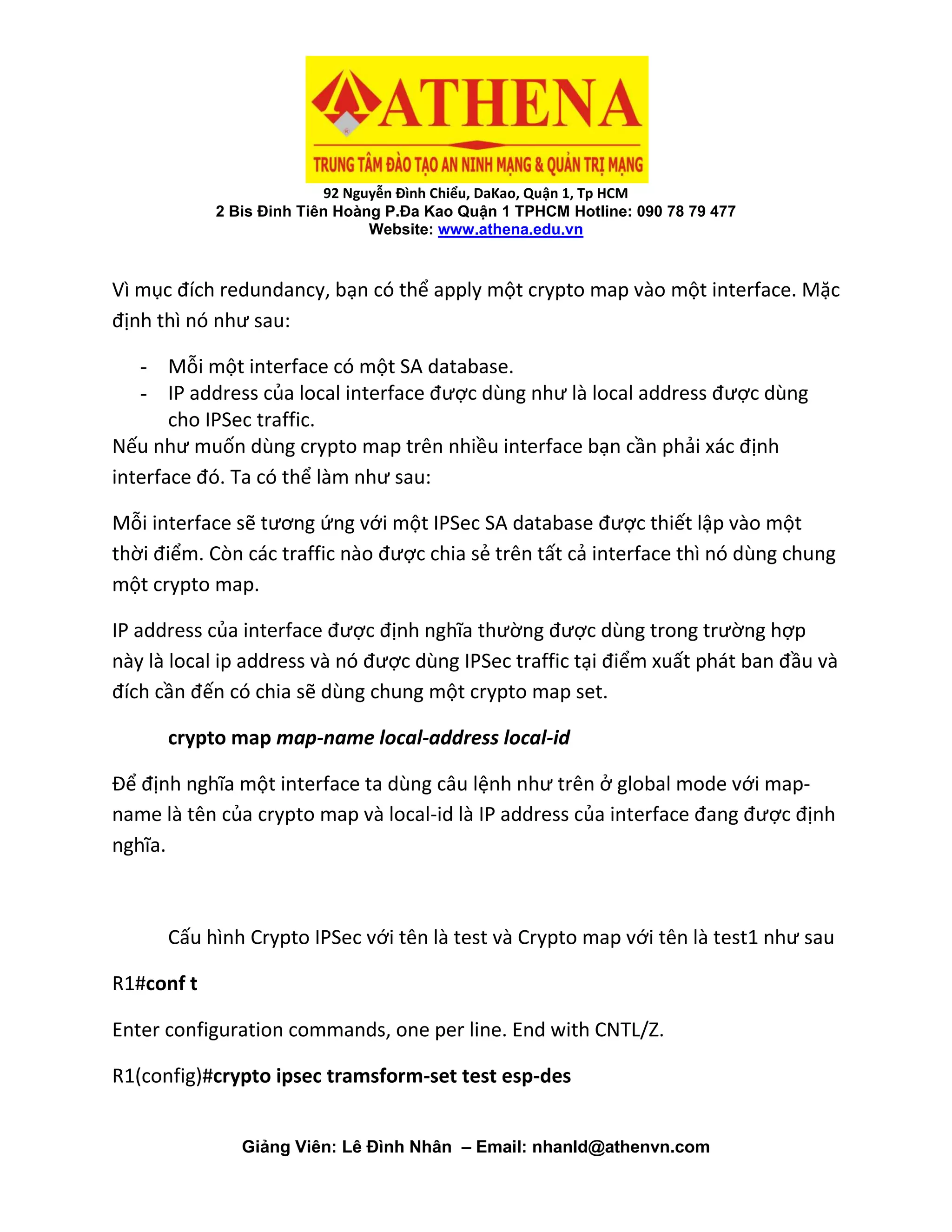 92 Nguyễn Đình Chiểu, DaKao, Quận 1, Tp HCM
2 Bis Đinh Tiên Hoàng P.Đa Kao Quận 1 TPHCM Hotline: 090 78 79 477
Website: www.athena.edu.vn
Giảng Viên: Lê Đình Nhân – Email: nhanld@athenvn.com
Vì mục đích redundancy, bạn có thể apply một crypto map vào một interface. Mặc
định thì nó như sau:
- Mỗi một interface có một SA database.
- IP address của local interface được dùng như là local address được dùng
cho IPSec traffic.
Nếu như muốn dùng crypto map trên nhiều interface bạn cần phải xác định
interface đó. Ta có thể làm như sau:
Mỗi interface sẽ tương ứng với một IPSec SA database được thiết lập vào một
thời điểm. Còn các traffic nào được chia sẻ trên tất cả interface thì nó dùng chung
một crypto map.
IP address của interface được định nghĩa thường được dùng trong trường hợp
này là local ip address và nó được dùng IPSec traffic tại điểm xuất phát ban đầu và
đích cần đến có chia sẽ dùng chung một crypto map set.
crypto map map-name local-address local-id
Để định nghĩa một interface ta dùng câu lệnh như trên ở global mode với map-
name là tên của crypto map và local-id là IP address của interface đang được định
nghĩa.
Cấu hình Crypto IPSec với tên là test và Crypto map với tên là test1 như sau
R1#conf t
Enter configuration commands, one per line. End with CNTL/Z.
R1(config)#crypto ipsec tramsform-set test esp-des
 