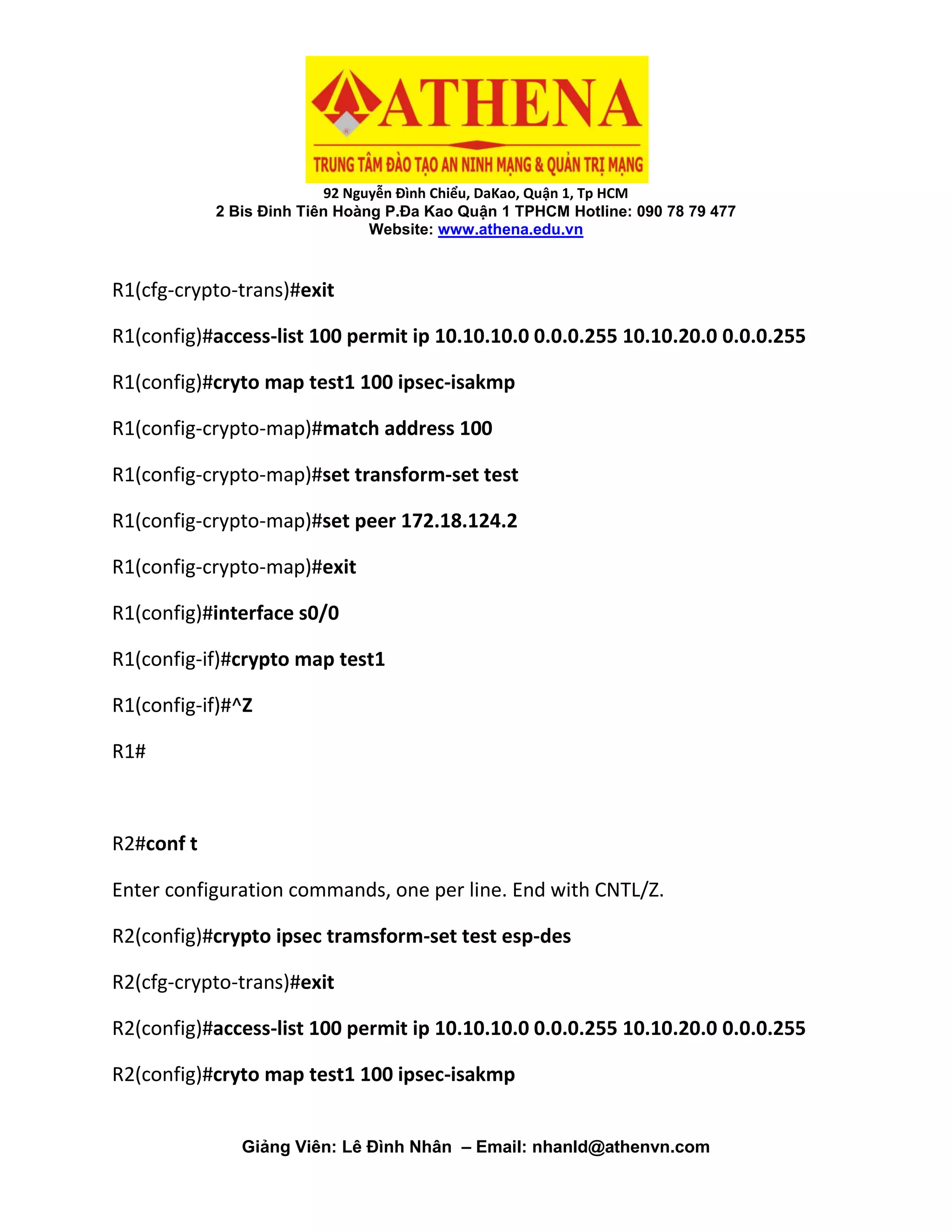 92 Nguyễn Đình Chiểu, DaKao, Quận 1, Tp HCM
2 Bis Đinh Tiên Hoàng P.Đa Kao Quận 1 TPHCM Hotline: 090 78 79 477
Website: www.athena.edu.vn
Giảng Viên: Lê Đình Nhân – Email: nhanld@athenvn.com
R1(cfg-crypto-trans)#exit
R1(config)#access-list 100 permit ip 10.10.10.0 0.0.0.255 10.10.20.0 0.0.0.255
R1(config)#cryto map test1 100 ipsec-isakmp
R1(config-crypto-map)#match address 100
R1(config-crypto-map)#set transform-set test
R1(config-crypto-map)#set peer 172.18.124.2
R1(config-crypto-map)#exit
R1(config)#interface s0/0
R1(config-if)#crypto map test1
R1(config-if)#^Z
R1#
R2#conf t
Enter configuration commands, one per line. End with CNTL/Z.
R2(config)#crypto ipsec tramsform-set test esp-des
R2(cfg-crypto-trans)#exit
R2(config)#access-list 100 permit ip 10.10.10.0 0.0.0.255 10.10.20.0 0.0.0.255
R2(config)#cryto map test1 100 ipsec-isakmp
 