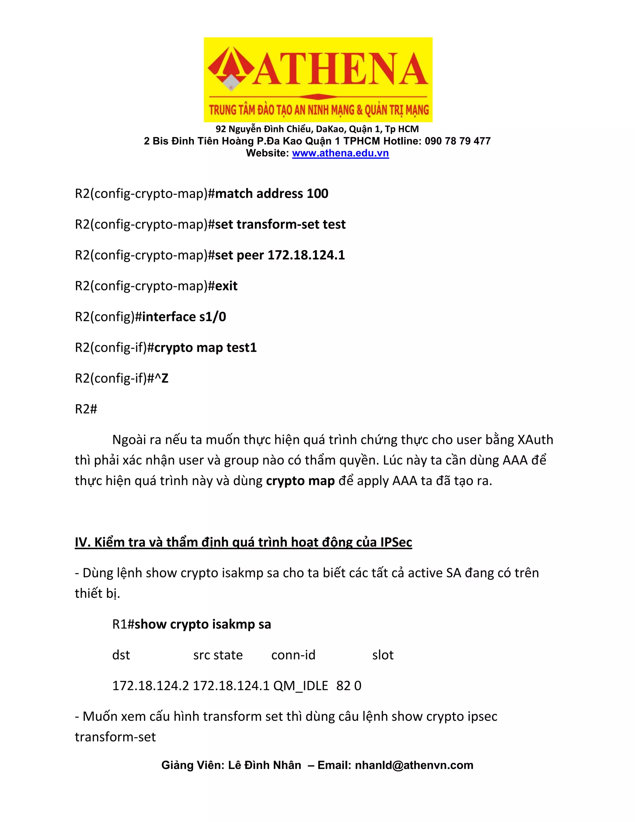92 Nguyễn Đình Chiểu, DaKao, Quận 1, Tp HCM
2 Bis Đinh Tiên Hoàng P.Đa Kao Quận 1 TPHCM Hotline: 090 78 79 477
Website: www.athena.edu.vn
Giảng Viên: Lê Đình Nhân – Email: nhanld@athenvn.com
R2(config-crypto-map)#match address 100
R2(config-crypto-map)#set transform-set test
R2(config-crypto-map)#set peer 172.18.124.1
R2(config-crypto-map)#exit
R2(config)#interface s1/0
R2(config-if)#crypto map test1
R2(config-if)#^Z
R2#
Ngoài ra nếu ta muốn thực hiện quá trình chứng thực cho user bằng XAuth
thì phải xác nhận user và group nào có thẩm quyền. Lúc này ta cần dùng AAA để
thực hiện quá trình này và dùng crypto map để apply AAA ta đã tạo ra.
IV. Kiểm tra và thẩm định quá trình hoạt động của IPSec
- Dùng lệnh show crypto isakmp sa cho ta biết các tất cả active SA đang có trên
thiết bị.
R1#show crypto isakmp sa
dst src state conn-id slot
172.18.124.2 172.18.124.1 QM_IDLE 82 0
- Muốn xem cấu hình transform set thì dùng câu lệnh show crypto ipsec
transform-set
 