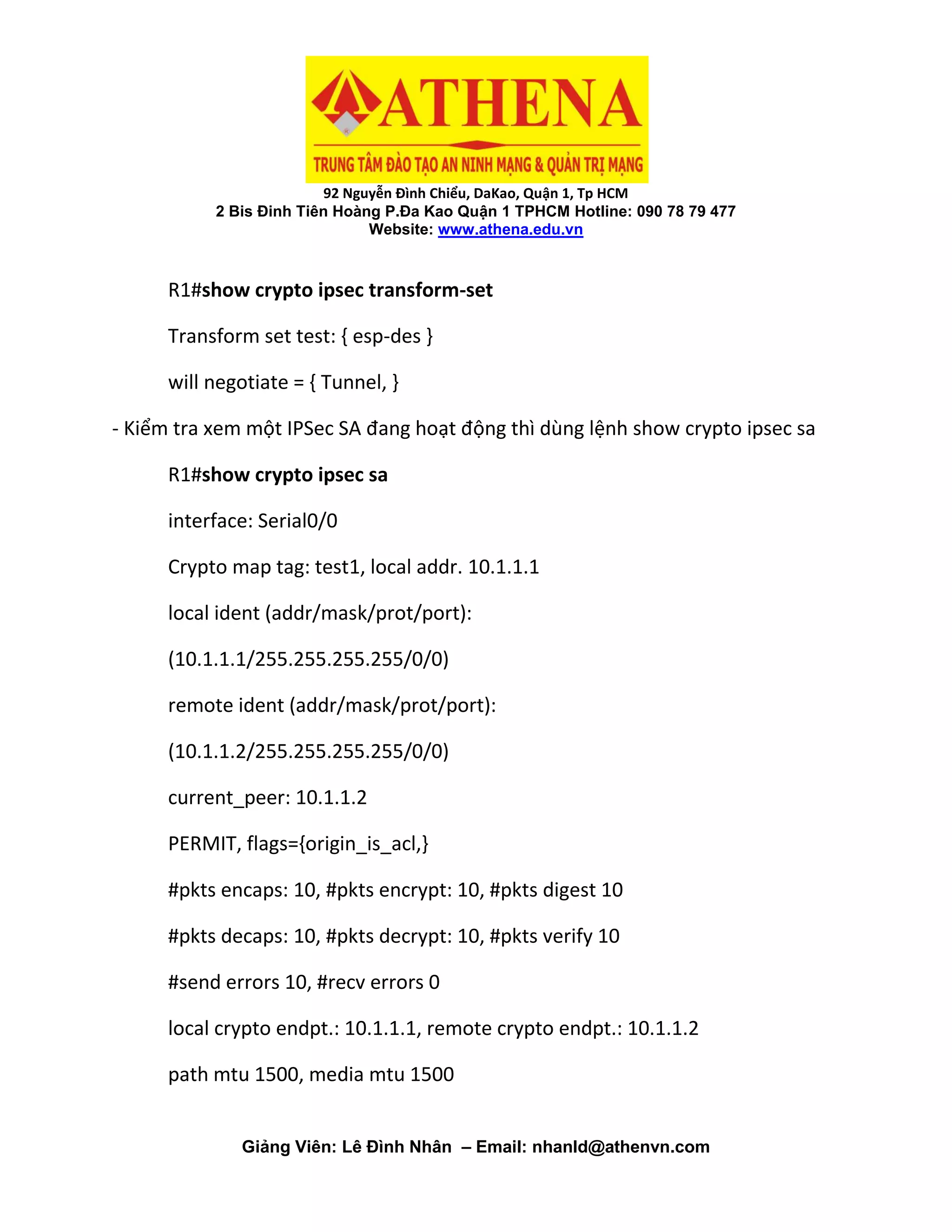 92 Nguyễn Đình Chiểu, DaKao, Quận 1, Tp HCM
2 Bis Đinh Tiên Hoàng P.Đa Kao Quận 1 TPHCM Hotline: 090 78 79 477
Website: www.athena.edu.vn
Giảng Viên: Lê Đình Nhân – Email: nhanld@athenvn.com
R1#show crypto ipsec transform-set
Transform set test: { esp-des }
will negotiate = { Tunnel, }
- Kiểm tra xem một IPSec SA đang hoạt động thì dùng lệnh show crypto ipsec sa
R1#show crypto ipsec sa
interface: Serial0/0
Crypto map tag: test1, local addr. 10.1.1.1
local ident (addr/mask/prot/port):
(10.1.1.1/255.255.255.255/0/0)
remote ident (addr/mask/prot/port):
(10.1.1.2/255.255.255.255/0/0)
current_peer: 10.1.1.2
PERMIT, flags={origin_is_acl,}
#pkts encaps: 10, #pkts encrypt: 10, #pkts digest 10
#pkts decaps: 10, #pkts decrypt: 10, #pkts verify 10
#send errors 10, #recv errors 0
local crypto endpt.: 10.1.1.1, remote crypto endpt.: 10.1.1.2
path mtu 1500, media mtu 1500
 