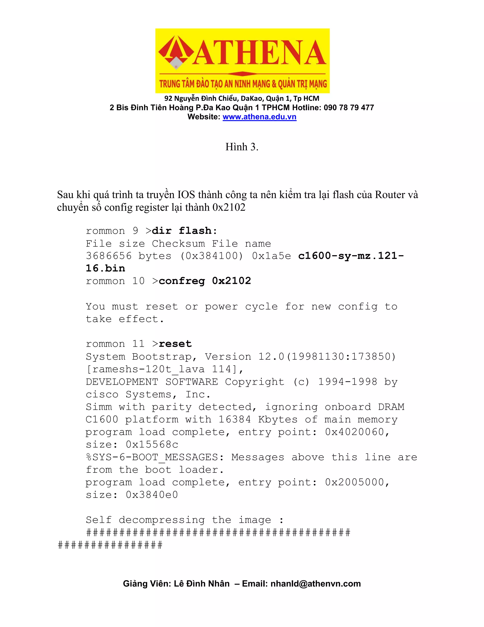92 Nguyễn Đình Chiểu, DaKao, Quận 1, Tp HCM
2 Bis Đinh Tiên Hoàng P.Đa Kao Quận 1 TPHCM Hotline: 090 78 79 477
Website: www.athena.edu.vn
Giảng Viên: Lê Đình Nhân – Email: nhanld@athenvn.com
Hình 3.
Sau khi quá trình ta truyền IOS thành công ta nên kiểm tra lại flash của Router và
chuyển số config register lại thành 0x2102
rommon 9 >dir flash:
File size Checksum File name
3686656 bytes (0x384100) 0x1a5e c1600-sy-mz.121-
16.bin
rommon 10 >confreg 0x2102
You must reset or power cycle for new config to
take effect.
rommon 11 >reset
System Bootstrap, Version 12.0(19981130:173850)
[rameshs-120t_lava 114],
DEVELOPMENT SOFTWARE Copyright (c) 1994-1998 by
cisco Systems, Inc.
Simm with parity detected, ignoring onboard DRAM
C1600 platform with 16384 Kbytes of main memory
program load complete, entry point: 0x4020060,
size: 0x15568c
%SYS-6-BOOT_MESSAGES: Messages above this line are
from the boot loader.
program load complete, entry point: 0x2005000,
size: 0x3840e0
Self decompressing the image :
########################################
################
 