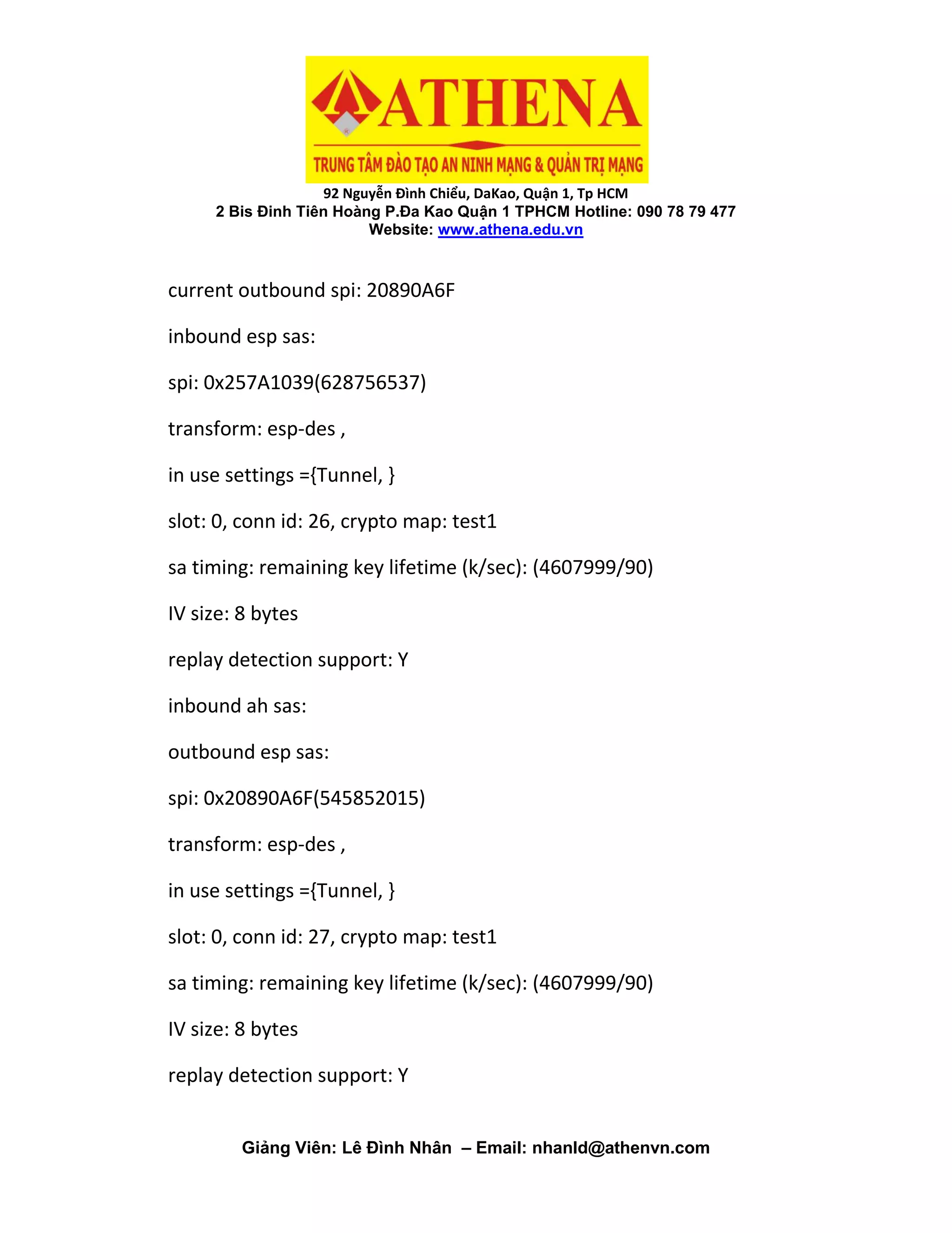 92 Nguyễn Đình Chiểu, DaKao, Quận 1, Tp HCM
2 Bis Đinh Tiên Hoàng P.Đa Kao Quận 1 TPHCM Hotline: 090 78 79 477
Website: www.athena.edu.vn
Giảng Viên: Lê Đình Nhân – Email: nhanld@athenvn.com
current outbound spi: 20890A6F
inbound esp sas:
spi: 0x257A1039(628756537)
transform: esp-des ,
in use settings ={Tunnel, }
slot: 0, conn id: 26, crypto map: test1
sa timing: remaining key lifetime (k/sec): (4607999/90)
IV size: 8 bytes
replay detection support: Y
inbound ah sas:
outbound esp sas:
spi: 0x20890A6F(545852015)
transform: esp-des ,
in use settings ={Tunnel, }
slot: 0, conn id: 27, crypto map: test1
sa timing: remaining key lifetime (k/sec): (4607999/90)
IV size: 8 bytes
replay detection support: Y
 