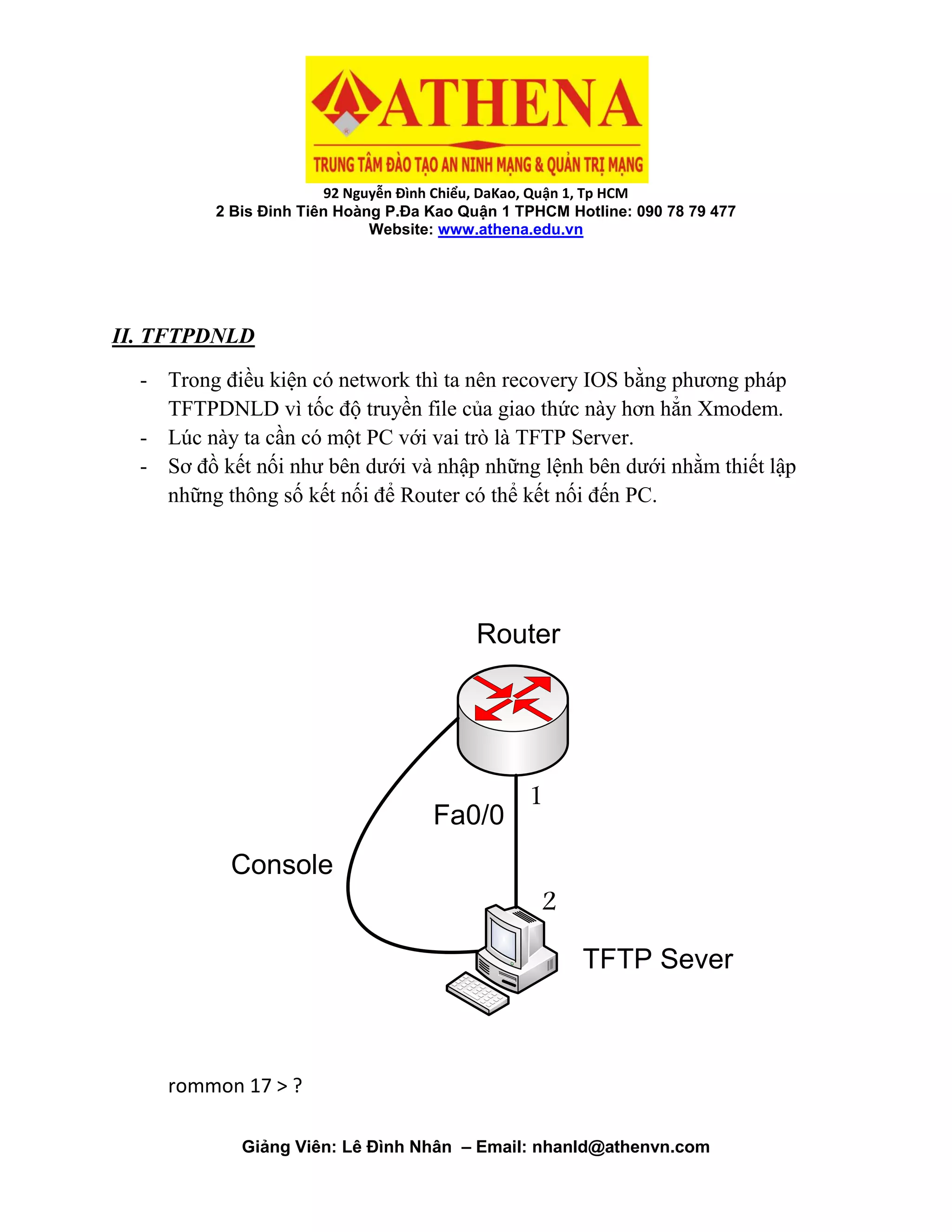 92 Nguyễn Đình Chiểu, DaKao, Quận 1, Tp HCM
2 Bis Đinh Tiên Hoàng P.Đa Kao Quận 1 TPHCM Hotline: 090 78 79 477
Website: www.athena.edu.vn
Giảng Viên: Lê Đình Nhân – Email: nhanld@athenvn.com
II. TFTPDNLD
- Trong điều kiện có network thì ta nên recovery IOS bằng phương pháp
TFTPDNLD vì tốc độ truyền file của giao thức này hơn hẳn Xmodem.
- Lúc này ta cần có một PC với vai trò là TFTP Server.
- Sơ đồ kết nối như bên dưới và nhập những lệnh bên dưới nhằm thiết lập
những thông số kết nối để Router có thể kết nối đến PC.
Fa0/0
Router
1
2
Console
TFTP Sever
rommon 17 > ?
 