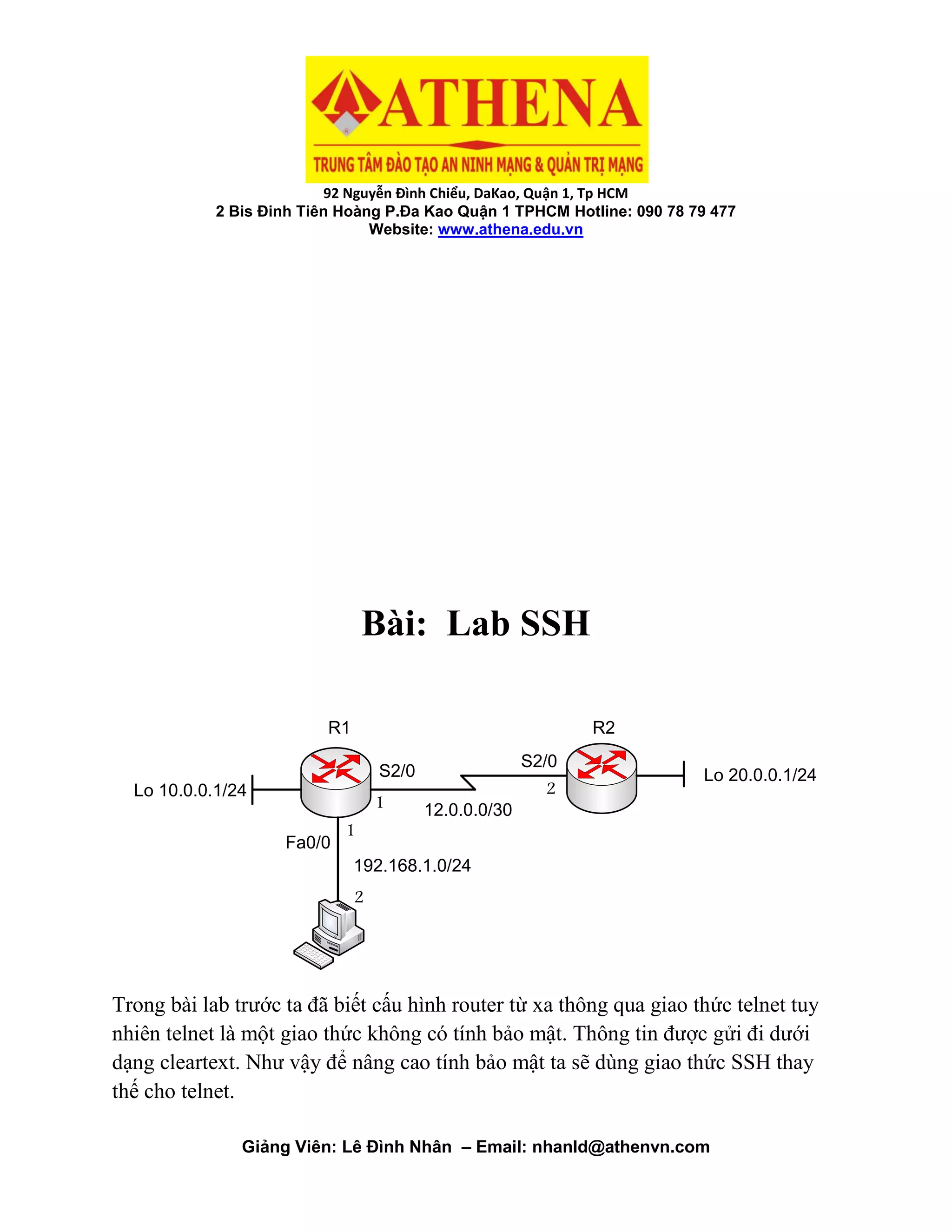 92 Nguyễn Đình Chiểu, DaKao, Quận 1, Tp HCM
2 Bis Đinh Tiên Hoàng P.Đa Kao Quận 1 TPHCM Hotline: 090 78 79 477
Website: www.athena.edu.vn
Giảng Viên: Lê Đình Nhân – Email: nhanld@athenvn.com
Bài: Lab SSH
12.0.0.0/30
S2/0
S2/0
Fa0/0
192.168.1.0/24
Lo 20.0.0.1/24
Lo 10.0.0.1/24
R1 R2
1
2
1
2
Trong bài lab trước ta đã biết cấu hình router từ xa thông qua giao thức telnet tuy
nhiên telnet là một giao thức không có tính bảo mật. Thông tin được gửi đi dưới
dạng cleartext. Như vậy để nâng cao tính bảo mật ta sẽ dùng giao thức SSH thay
thế cho telnet.
 