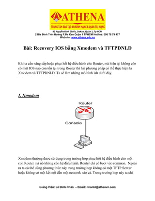 92 Nguyễn Đình Chiểu, DaKao, Quận 1, Tp HCM
2 Bis Đinh Tiên Hoàng P.Đa Kao Quận 1 TPHCM Hotline: 090 78 79 477
Website: www.athena.edu.vn
Giảng Viên: Lê Đình Nhân – Email: nhanld@athenvn.com
Bài: Recovery IOS bằng Xmodem và TFTPDNLD
Khi ta cần nâng cấp hoặc phục hồi hệ điều hành cho Router, mà hiện tại không còn
có một IOS nào còn tồn tại trong Router thì hai phương pháp có thể thực hiện là
Xmodem và TFTPDNLD. Ta sẽ làm những mô hình lab dưới đây.
I. Xmodem
Console
Router
Xmodem thường được sử dụng trong trường hợp phục hồi hệ điều hành cho một
con Router mà nó không còn hệ điều hành. Router chỉ có boot vào rommon. Ngoài
ra ta có thể dùng phương thức này trong trường hợp không có một TFTP Server
hoặc không có một kết nối đến một network nào cả. Trong trường hợp này ta chỉ
 