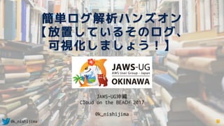 @k_nishijima
簡単ログ解析ハンズオン 
【放置しているそのログ、 
可視化しましょう！】
JAWS-UG沖縄
Cloud on the BEACH 2017
@k_nishijima
 