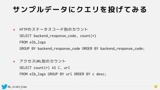 @k_nishijima
サンプルデータにクエリを投げてみる
14
๏ HTTPのステータスコード別のカウント 
SELECT backend_response_code, count(*)  
FROM elb_logs  
GROUP BY backend_response_code ORDER BY backend_response_code; 
๏ アクセスURL別のカウント 
SELECT count(*) AS C, url  
FROM elb_logs GROUP BY url ORDER BY c desc;
 