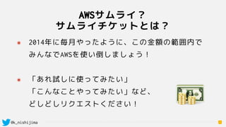 @k_nishijima
AWSサムライ？ 
サムライチケットとは？
7
๏ 2014年に毎月やったように、この金額の範囲内で 
みんなでAWSを使い倒しましょう！ 
๏ 「あれ試しに使ってみたい」 
「こんなことやってみたい」など、 
どしどしリクエストください！
 
