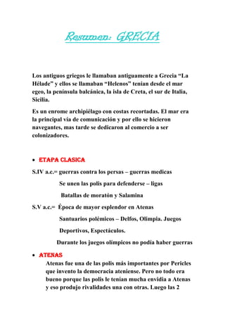 Resumen: GRECIA
Los antiguos griegos le llamaban antiguamente a Grecia “La
Hélade” y ellos se llamaban “Helenos” tenían desde el mar
egeo, la península balcánica, la isla de Creta, el sur de Italia,
Sicilia.
Es un enrome archipiélago con costas recortadas. El mar era
la principal vía de comunicación y por ello se hicieron
navegantes, mas tarde se dedicaron al comercio a ser
colonizadores.

ETAPA CLASICA
S.IV a.c.= guerras contra los persas – guerras medicas
Se unen las polis para defenderse – ligas
Batallas de moratón y Salamina
S.V a.c.= Época de mayor esplendor en Atenas
Santuarios polémicos – Delfos, Olimpia. Juegos
Deportivos, Espectáculos.
Durante los juegos olímpicos no podía haber guerras
Atenas
Atenas fue una de las polis más importantes por Pericles
que invento la democracia ateniense. Pero no todo era
bueno porque las polis le tenían mucha envidia a Atenas
y eso produjo rivalidades una con otras. Luego las 2

 