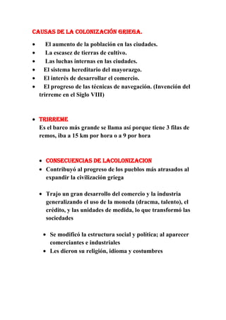 Causas de la colonización griega.
El aumento de la población en las ciudades.
La escasez de tierras de cultivo.
Las luchas internas en las ciudades.
El sistema hereditario del mayorazgo.
El interés de desarrollar el comercio.
El progreso de las técnicas de navegación. (Invención del
trirreme en el Siglo VIII)

TRIRREME
Es el barco más grande se llama así porque tiene 3 filas de
remos, iba a 15 km por hora o a 9 por hora

CONSECUENCIAS DE LACOLONIZACION
Contribuyó al progreso de los pueblos más atrasados al
expandir la civilización griega
Trajo un gran desarrollo del comercio y la industria
generalizando el uso de la moneda (dracma, talento), el
crédito, y las unidades de medida, lo que transformó las
sociedades
Se modificó la estructura social y política; al aparecer
comerciantes e industriales
Les dieron su religión, idioma y costumbres

 