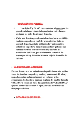 Organización política
•

Los siglos V y IV a.C. corresponden al apogeo de las
grandes ciudades estado independientes, entre las que
destacan las polis de Atenas y Esparta.

• Cada uno de estos grandes estados absorbió a sus débiles
vecinos en una liga o confederación dirigida bajo su
control. Esparta, estado militarizado y aristocrático,
estableció su poder a base de conquistas y gobernó sus
estados súbditos con un control muy estricto. La
unificación del Ática, por el contrario, se realizó de
forma pacífica y de mutuo acuerdo bajo la dirección de
Atenas.

LA DEMOCRACIA ATENIENSE
En esta democracia no todo el mundo podía botar solo podían
votar los hombre con padre y madre y mayores de 18 años y
no podían votar no las mujeres ni los esclavos ni los
extranjeros. Todo esto se hacía en la plaza del pueblo llamada
“AGORA” y tenían un reloj de agua llamado “CLEPSIDRA”
que era cuando se acababa el agua ya había terminado su
tiempo para hablar.

DESARROLLO CULTURAL

 