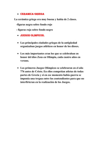 CERAMICA GRIEGA
La cerámica griega era muy buena y había de 2 clases.
-figuras negra sobre fondo rojo
- figuras roja sobre fondo negro
JUEGOS OLIMPICOS.
Las principales ciudades griegas de la antigüedad
organizaban juegos atléticos en honor de los dioses.
Los más importantes eran los que se celebraban en
honor del dios Zeus en Olimpia, cada cuatro años en
verano.
Los primeros Juegos Olímpicos se celebraron en el año
776 antes de Cristo. En ellos competían atletas de todas
partes de Grecia y si en ese momento había guerra se
imponía una tregua entre los contendientes para que no
interfirieran en la realización de los Juegos.

 