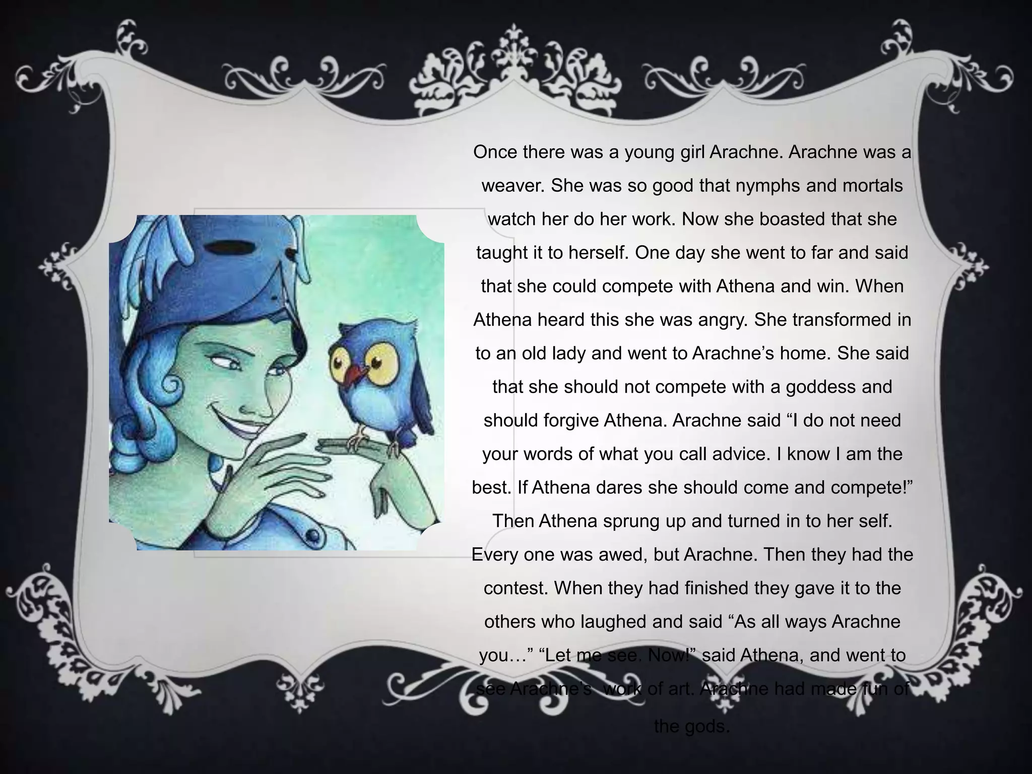 Once there was a young girl Arachne. Arachne was a
weaver. She was so good that nymphs and mortals
watch her do her work. Now she boasted that she
taught it to herself. One day she went to far and said
that she could compete with Athena and win. When
Athena heard this she was angry. She transformed in
to an old lady and went to Arachne‟s home. She said
that she should not compete with a goddess and
should forgive Athena. Arachne said “I do not need
your words of what you call advice. I know I am the
best. If Athena dares she should come and compete!”
Then Athena sprung up and turned in to her self.
Every one was awed, but Arachne. Then they had the
contest. When they had finished they gave it to the
others who laughed and said “As all ways Arachne
you…” “Let me see. Now!” said Athena, and went to
see Arachne‟s work of art. Arachne had made fun of
the gods.
 