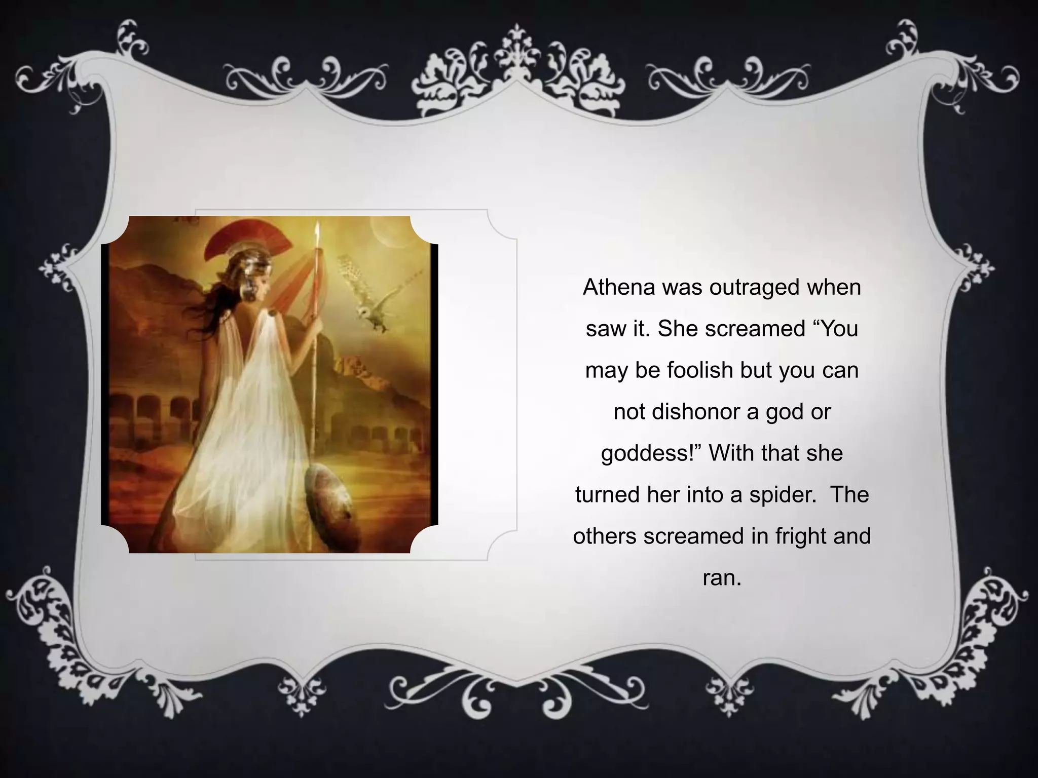 Athena was outraged when
saw it. She screamed “You
may be foolish but you can
not dishonor a god or
goddess!” With that she
turned her into a spider. The
others screamed in fright and
ran.
 