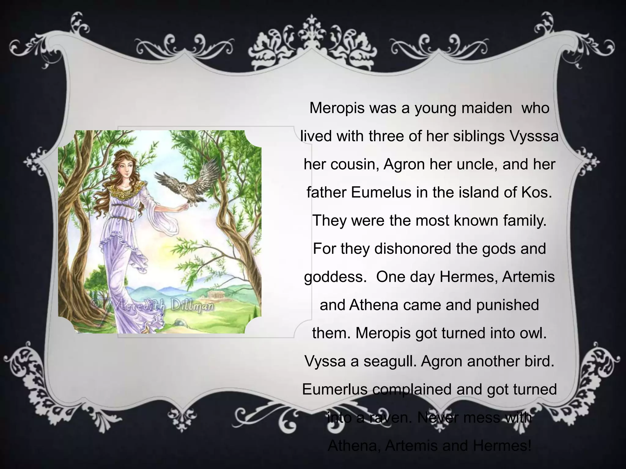 Meropis was a young maiden who
lived with three of her siblings Vysssa
her cousin, Agron her uncle, and her
father Eumelus in the island of Kos.
They were the most known family.
For they dishonored the gods and
goddess. One day Hermes, Artemis
and Athena came and punished
them. Meropis got turned into owl.
Vyssa a seagull. Agron another bird.
Eumerlus complained and got turned
into a raven. Never mess with
Athena, Artemis and Hermes!
 