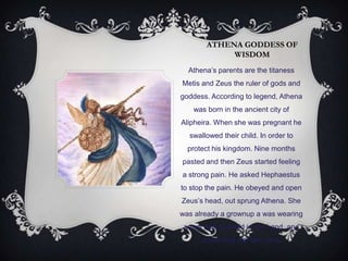 ATHENA GODDESS OF
WISDOM
Athena‟s parents are the titaness
Metis and Zeus the ruler of gods and
goddess. According to legend, Athena
was born in the ancient city of
Alipheira. When she was pregnant he
swallowed their child. In order to
protect his kingdom. Nine months
pasted and then Zeus started feeling
a strong pain. He asked Hephaestus
to stop the pain. He obeyed and open
Zeus‟s head, out sprung Athena. She
was already a grownup a was wearing
armor with a shield in her hand and
screaming war like cries.
 