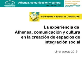II Encuentro Nacional de Cultura 2012




               La experiencia de
Athenea, comunicación y cultura
   en la creación de espacios de
               integración social

                         Lima, agosto 2012
 