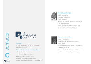 Dam i à Puj ol Bor r às
                                                            soci i consul t or
                                                            Enginyer I ndust r ial
                                                            EM BA ESADE
                                                            M àst er en qualit at , m illor a i innovació
                                                            + 34 627 43 32 95
                                                            dam ia. pujol@at heneasolut ions. com
                                                            es. linkedin. com / in/ dam iapujol
contacta




                                                             I gnasi Ni col às Al cón
                                                             soci i consul t or
                                                             Enginyer de Telecom unicacions
           O n som ?                                         PDD I ESE
           c/ sant elies 29 – 35, 1r 3a escala B             M àst er en qualit at , m illor a i innovació
           08006 Bar celona                                  + 34 609 38 53 59
           Com pot s cont act ar am b nosal t r es?          I gnasi. nicolas@at heneasolut ions. com
           + 34 93 531 12 90                                 es. linkedin. com / in/ ignasinicolas



 C         inf o@at heneasolut ions. com
           www. at heneasolut ions. com
           m iner va. at heneasolut ions.com
           t wit t er : @at heneasolut ion, @at heneaTI C
 