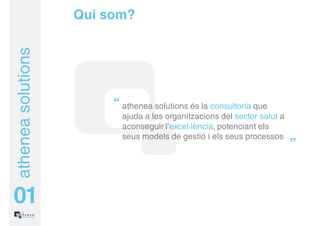 Qui som?
athenea solutions



                         “ athenea solutions és la consultoria que
                           ajuda a les organitzacions del sector salut a
                           aconseguir l’excel·lència, potenciant els
                           seus models de gestió i els seus processos
                                                                           ”


01
 