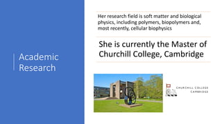 Academic
Research
Her research field is soft matter and biological
physics, including polymers, biopolymers and,
most recently, cellular biophysics
She is currently the Master of
Churchill College, Cambridge
 